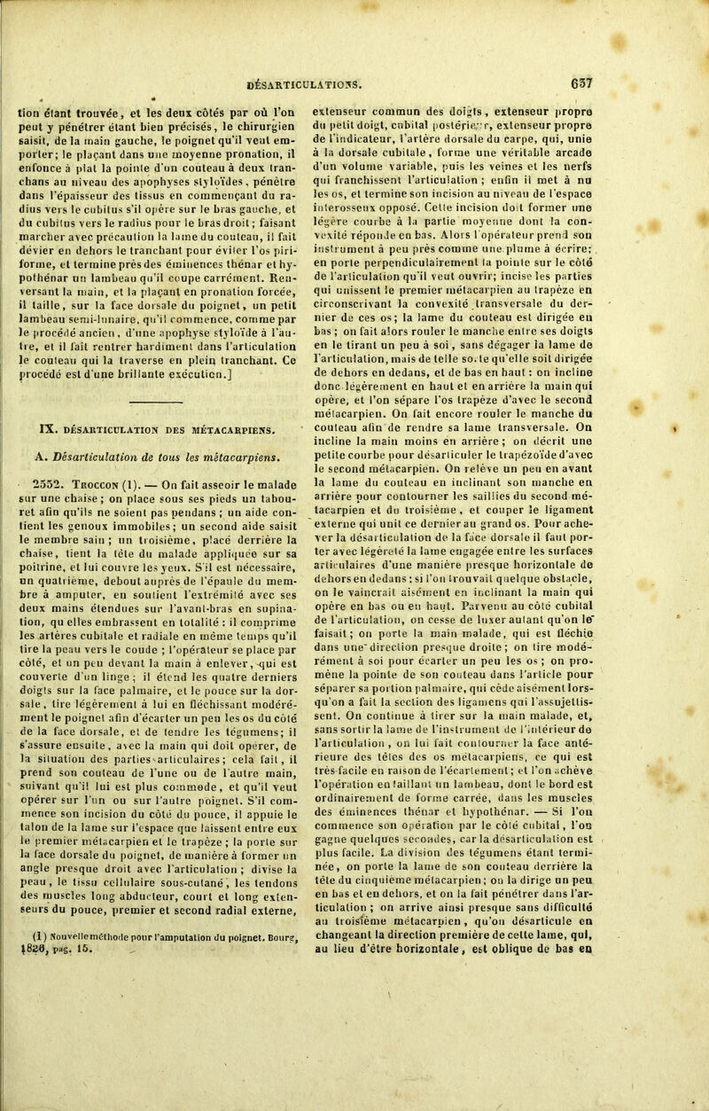 tion élant trouvée, et les deux côtés par où l’on peut y pénétrer étant bien précisés, le chirurgien saisit, de la main gauche, le poignet qu’il veut em- porter; le plaçant dans une moyenne pronation, il enfonce à plat la pointe d’un couteau à deux tran- ehans au niveau des apophyses slyloïdes, pénètre dans l’épaisseur des tissus en commençant du ra- dius vers le cubitus s’il opère sur le bras gauche, et du cubitus vers le radius pour le bras droit ; faisant marcher avec précaution la laine du couteau, il fait dévier en dehors le tranchant pour éviter l’os piri- lorme, et termine prés des éminences thénar et hy- pothénar un lambeau qu’il coupe carrément. Ren- versant la main, et la plaçant en pronation forcée, il taille, sur la face dorsale du poignet, un petit lambeau semi-lunaire, qu’il commence, comme par le procédé ancien, d’une apophyse styloïde à l’au- tre, et il fait rentrer hardiment dans l’articulation le couteau qui la traverse en plein tranchant. Ce procédé est d’une brillante exécution.] IX. DESARTICULATION DES MÉTACARPIENS. A. Désarticulation de tous les métacarpiens. 2552. Troccon (1). — On fait asseoir le malade sur une chaise; on place sous ses pieds un tabou- ret afin qu’ils ne soient pas pendans ; un aide con- tient les genoux immobiles; un second aide saisit le membre sain; un troisième, placé derrière la chaise, tient la tète du malade appliquée sur sa poitrine, et lui couvre les yeux. S'il est nécessaire, un quatrième, debout auprès de l'épaule du mem- bre à amputer, en soutient l’extrémité avec ses deux mains étendues sur l’avant-bras en supina- tion, qu elles embrassent en totalité : il comprime les artères cubitale et radiale en même temps qu’il tire la peau vers le coude ; l’opérateur se place par côté, et un peu devant la main à enlever,-qui est couverte d’un linge; il étend les quatre derniers doigts sur la face palmaire, et le pouce sur la dor- sale, lire légèrement à lui en fléchissant modéré- ment le poignet afin d’écarter un peu les os du côté de la face dorsale, et de tendre les tégnmens; il s’assure ensuite, arec la main qui doit opérer, de la situation des parties^articulaires; cela fait, il prend son couteau de l’une ou de l'autre main, suivant qu’il lui est plus commode, et qu’il veut opérer sur l'un ou sur l’autre poignet. S’il com- mence son incision du côté du pouce, il appuie le talon de la lame sur l’espace que laissent entre eux le premier métacarpien et le trapèze ; la porte sur la face dorsale du poignet, de manière à former un angle presque droit avec l’articulation ; divise la peau, le tissu cellulaire sous-cutané, les tendons des muscles long abducteur, court et long exten- seurs du pouce, premier et second radial externe, (1) Nouvel le méthode pour ramputation du poignet. Bourg, pag. 15. extenseur commun des doigts, extenseur propre du petit doigt, cubital postérieur, extenseur propre de l’indicateur, l’artère dorsale du carpe, qui, unie à la dorsale cubitale, forme une véritable arcade d’un volume variable, puis les veines et les nerfs qui franchissent l’articulation ; enfin il met à nu les os, et termine son incision au niveau de l’espace interosseux opposé. Celle incision doit former une légère courbe à la partie moyenne dont la con- vexité réponde en bas. Alors l’opérateur prend son instrument à peu près comme une.plume à écrire; en porte perpendiculairement la poiule sur le côté de l’articulation qu’il veut ouvrir; incise les parties qui unissent le premier métacarpien au trapèze en circonscrivant la convexité transversale du der- nier de ces os; la lame du couteau est dirigée eu bas ; on fait alors rouler le manche entre ses doigts en le tirant un peu à soi, sans dégager ia lame de l’articulation, mais de telle so. le qu’elle soit dirigée de dehors en dedans, et de bas en haut : on incline donc légèrement en haut et en arrière la main qui opère, et l’on sépare l’os trapèze d’avec le second raélacarpien. On fait encore rouler le manche du couteau afin de rendre sa lame transversale. On incline la main moins en arrière; on décrit une petite courbe pour désarticuler le trapézoïde d’avec le second métacarpien. On relève un peu en avant la lame du couteau en inclinant son manche en arrière pour contourner les saillies du second mé- tacarpien et du troisième , et couper le ligament externe qui unit ce dernier au grand os. Pour ache- ver la désarticulation de la face dorsalo il faut por- ter avec légèreté la lame engagée entre les surfaces articulaires d’une manière presque horizontale de dehors en dedans : si l’on trouvait quelque obstacle, on le vaincrait aisément en inclinant la main qui opère en bas ou en haut. Parvenu au côté cubilal de l’articulation, on cesse de luxer aulanl qu’on le* faisait; on porte la main malade, qui est fléchie dans unedirection presque droite; on tire modé- rément à soi pour écarter un peu les os ; on pro- mène la pointe de son couteau dans l’article pour séparer sa portion palmaire, qui cède aisément lors- qu’on a fait la section des ligamens qni l'assujettis- sent. On continue à tirer sur la main malade, et, sans sortir !a lame de l’instrument de l’intérieur de l'articulation , on lui fait contourner la face anté- rieure des télés des os métacarpiens, ce qui est très facile en raison de l'écartement ; et l’on achève l’opération en taillant un lambeau, dont le bord est ordinairement de forme carrée, dans les muscles des éminences thénar et hypolhénar. — Si l’on commence son opération par le côlé cubital, l’on gagne quelques secondes, car la désarticulation est plus facile. La division des tégumens étant termi- née, on porte la lame de son couteau derrière la tête du cinquième métacarpien ; on la dirige un peu en bas et eu dehors, et on la fait pénétrer dans l’ar- ticulation ; on arrive ainsi presque sans difficulté au troisième métacarpien , qu’on désarticule en changeant la direction première de celte lame, qui, au lieu d’être horizontale, est oblique de bas en