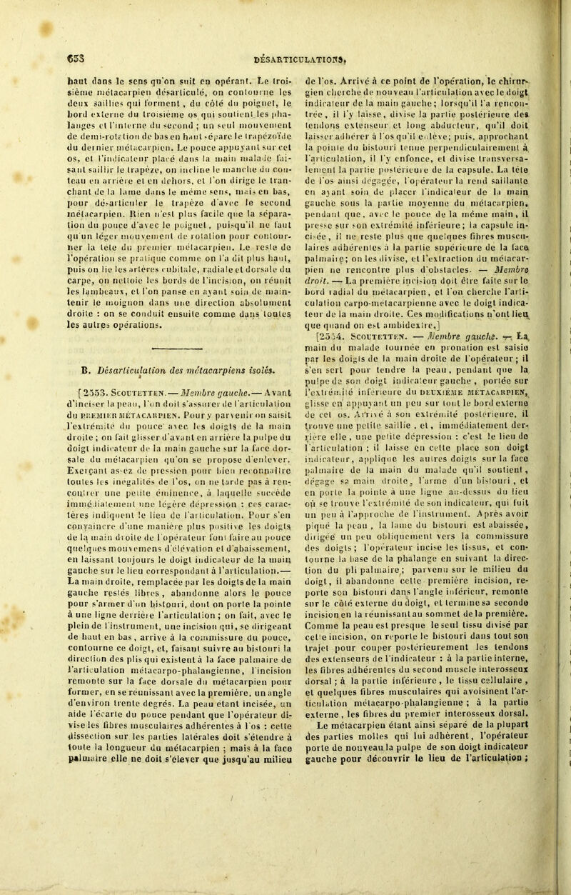 haut dans le sens qu'on suif en opérant. Le troi- sième métacarpien désarticulé, on contourne les deux saillies qui forment , du côté du poignet, le Lord externe du troisième os qui soutient les pha- langes et l’interne du second ; un seul mouvement de demi-rolclion de bas en haut sépare le Irapézoïde du dernier métacarpien. Le pouce appuyant sur cet os, et l’indicateur placé dans la main malade fai- sant saillir le trapèze, on incline le manche du cou- teau en arrière et en dehors, et l’on dirige le tran- chant de la lame dans le même sens, mais en bas, pour désarticuler le trapèze d'avec le second métacarpien. Rien n’est plus facile que la sépara- tion du pouce d’avec le poiguel, puisqu'il ne faut qu'un léger mouvement de rotation pour contour- ner la tele du premier métacarpien. Le reste do l'opération se pratique comme on l'a dil plus haut, puis on lie les artères cubitale, radiale et dorsale du carpe, on nelloie les bords de l'incision, ou réunit les lambeaux, et l’on panse en ayant soin de main- tenir le moignon dans une direction absolument droite : on se conduit ensuite comme dans toutes, les autres opérations. B. Désarticulation des métacarpiens isolés. [2553. Scoutetten.— Membre gauche.— Avant d'inciser la peau, l’un doit s'assurer de l'articulation du PiiKMir u MÉTACAitPiEN. Pour y parvenir on saisit l’extrémité du pouce avec les doigts de la main droite ; on fait glisser d’avant en arrière la pulpe du doigt indicateur de la main gauche sur la face dor- sale du mélncarpicu qu’on se propose d'enlever. Exerçant as-ez de pression pour bien reconnailre (ouïes les inégalités de l’os, on ne tarde pas à ren- contrer une petite éminence, à laquelle succède immédiatement une légère dépression : ces carac- tères indiquent le lieu de l'articulation. Pour s’en convaincre d’une manière plus positive les doigts delà main droite de l'opérateur font faire au pouce quelques mouvemens d élévation et d’abaissement, en laissant toujours le doigt indicateur de la main gauche sur le lieu correspondant à l’articulation.— La main droite, remplacée par les doigts de la main gauche restés libres , abandonne alors le pouce pour s’armer d'un bistouri, dont on porte la pointe à une ligne derrière l’articulation ; orr l’ait, avec le plein de l'instrument, une incision qui, se dirigeant de haut en bas, arrive à la commissure du pouce, contourne ce doigt, et, faisant suivre ao bistouri la direction des plis qui existent à la face palmaire de l'articulation métacarpo-phalangienne, l'incision remonte sur la face dorsale du métacarpien pour former, en se réunissant avec la première, un angle d’environ trente degrés. La peau étant incisée, un aide l’écarte du pouce pendant que l’opérateur di- vise les fibres musculaires adhérentes à l'os : cette dissection sur les parties latérales doit s’étendre à toute la longueur du métacarpien ; mais à la face palmaire elle ne doit s’élever que jusqu’au milieu de l'os. Arrive à ce point de l’opération, le chirur- gien cherche de nouveau l’articulation avec le doigt indicateur de la main gauche; lorsqu’il l'a rencon- trée, il l’y laisse, divise la partie postérieure des (euilons extenseur et long abducteur, qu’il doit laisser adhérer à l’os qu’il e .lève; puis, approchant la pointe du bistouri tenue perpendiculairement à l’articulation, il l'y enfonce, el divise transversa- lement la partie postérieure de la capsule. La léte de l'os ainsi dégagée, l'opérateur la rend saillante en ayant soin de placer l'indicateur de la main gauche sous la partie moyenne du métacarpien, pendant que. avec le pouce de la même main, il presse sur son extrémité inférieure; la capsule in- ci.-ée , il ne reste plus que quelques fibres muscu- laires adhérentes à la partie supérieure de la lace palmaire; on les divise, el l'extraction du métacar- pien ne rencontre plus d’obstacles. — Membre droit. — La première incision doit cire faite sur le bord tadial du métacarpien, et l'on cherche l'arti- culation carpo-mélacarpicnne avec le doigt indica- teur de la main droite. Ces modifications n’ont lieu que quand on est ambidextre,] [2554. Scoutetten. — Membre gauche, v-, La, main du malade tournée en pronation est saisie par les doigts de la main droite de l'opérateur ; il s'en sert pour tendre la peau, pendant que la pulpe de son doigt indicateur gauche , portée sur l’extrémité inférieure du deuxième métacarpien, glisse en appuy ant un peu sur tout le bord externe de cct os. Arrivé à sou extrémité postérieure, il trouve une petite saillie . el, immédiatement der- rière elle, une petite dépression : c’est le lieu do l'articulation ; il laisse en cette place son doigt indicateur, applique les autres doigts sur la face palmaire de la main du malade qu'il soutient, dégage sa main droite, l'arme d'un bistouri, et en porte la pointe à une ligne au-dessus du lieu où se trouve l’extrémité de son indicateur, qui luit un peu à l’approche de l'instrument. Après avoir piqué la peau , la lame du bistouri est abaissée, dirigée un peu obliquement vers ia commissure des doigts; l’opérateur incise les tissus, et con- tourne la hase de la phalange en suivant la direc- tion du pli palmaire ; parvenu sur le milieu du doigt, ii abandonne cette première incision, re- porte son bistouri dans l’angle inférieur, remonte sur le côté externe du doigt, et termine sa seconde incision en la réunissanlau sommet de la première. Comme la peau est presque le seul tissu divisé par cette incision, on reporte le bistouri dans tout son trajet pour couper postérieurement les tendons des extenseurs de l’indicateur : à la partie interne, les fibres adhérentes du second muscle interosseux dorsal ; à la partie inférieure , le tissu cellulaire , et quelques fibres musculaires qui avoisinent l’ar- ticulation métacarpo-phalangienne ; à la partie externe , les fibres du premier inlerosseux dorsal. Le métacarpien étant ainsi séparé de la plupart des parties molles qui lui adhèrent, l’opérateur porte de nouveau la pulpe de son doigt indicateur gauche pour découvrir le lieu de l’articulation ;