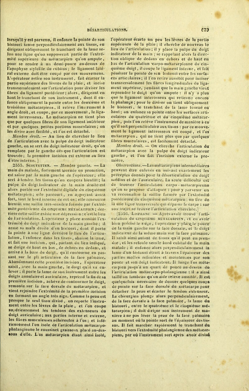 lorsqu’il y est parvenu, il enfonce la pointe de son bistouri tenue perpendiculairement ans tissus, en dirigeant obliquement le tranchant de la lame se- lon une ligne qu'on supposerait partie de l'extré- mité supérieure du métacarpien qu’on ampute, pour se rendre à un demi-pouce au-dessus de l’apophyse styloïde du cubitus; le ligament laté- ral externe doit être coupé par ces mouveraens. L’opérateur retire son instrument, fait écarter la partie supérieure des lèvres de la plaie , et incise transversalement sur l’articulation pour diviser les fibres du ligament postérieur; alors, dirigeant en haut le tranchant de sou instrument , dont il en- fonce obliquement la pointe entre les deuxième et troisième métacarpiens, il relève l'instrument à angle droit, et coupe, par ce mouvement, le liga- ment interosseux. Le métacarpien ne tient plus que par quelques fibres de son ligament antérieur et par quelques petites portions musculaires; on les divise avec facilité , et l’os est détaché. Membre droit. — Au lieu de chercher le lieu de l'articulation avec la pulpe du doigt indicateur gauche, on se sert du doigt indicateur droit, qu’on remplace par le gauche dès que l’articulation est trouvée; la première incision est externe au lieu d’ëlre'interne. ] 2555. Scoutetten. — Membre gauche. — La main du malade, fortement tournée eu pronation, est saisie par la main gauche de l'opérateur; elle sert à tendre les tissus qu’on coupera bientôt ; la pulpe du doigt indicateur de la main droile^est alors portée sur l’extrémité digitale du cinquième métacarpien; eile parcourt, eu appuyant assez fort, tout le bord interne de cet os; elle rencontre bientôt une saillie très-sensible formée par l'extré- mité postérieure du cinquième métacarpien ; der- rière cette saillie existe une dépression : c’est le lieu de 1 articulation. L'opérateur y place aussitôt l'ex- trémité du doigt indicateur de la main gauche ; il arme sa main droite d'un bistouri, dont il porte la pointe à une ligne derrière le lieu de l'articu- lation, l'enfonce dans les tissus, abaisse la lame, et fait une incision, qui, parlant du lieu indiqué, se dirige de haut en bas , de dehors en dedans, et arrive à la base du doigt, qu'il contourne en (las- sant sur le pli articulai)e de la face palmaire. Abandonnant cette preir.ièi e incision , l’opérateur saisit, avec la main gauche, le doigt qu'il va en- lever ; il porte la lame de son instrument entre les doigts annulaire et auriculaire, reprend la lin de sa première incision , achève de contourner le doigt, remonte sur la face dorsale du métacarpien, et vient rejoindre l’extrémité de la première incision en formant un angle très aigu. Comme la peau est presque le seul tissu divisé , on reporte l'instru- ment entre les lèvres de la plaie , et l’on coupe supérieurement les tendons des extenseurs du doigt auriculaire; aux parties interne et externe, les fibies musculeuses adhérentes à l’os ; et infé- rieurement l’on isole de l'articulation métacarpo- phalangienne le coussinet graisseux placé au-des- sus d’elle. L os métacarpien étant ainsi isolé, l’opéraleur écarte un peu les lèvres de la partie supérieure de la plaie; il cherche de nouveau la lieu de i’articnlalion ; il y place la pulpe du doigt indicateur de la main ; se rappelant alors la direc- tion oblique de dedans en dehors et de haut en bas de l’articulation 'carpo-inétaearpienne du cin- quième doigt, il coupe le ligament interne, et fait pénétrer la pointe de sen bistouri entre les surfa- ces articulaires; il l'en relire aussitôt pour inciser transversalement les libres longitudinales du liga- ment supérieur, pendant que la main gauche vient reprendre le doigt qu’on ampute : il n’y a plus que le ligament interosseux qui retienne encore la phalange; pour le diviser on tient obliquement le bistouri , le tranchant de la lame tourné eu haut; on enfonce sa pointe entre les surfaces arti- culaires du quatrième et du cinquième métacar- pien , puis l’on relève l’instrument de manière à ce qu’il soit perpendiculaire aux (issus : par ce mouve- ment le ligament interosseux est coupé , et l’os métacarpien , qui ne tient plus que par quelques fibres musculaires, est facilement détaché. Membre droit. — On cherche l’articulation du métacarpien avec la pulpe du doigt indicateur gauche, et l’on fait l’incision externe iu pre- mière. Observations. —Les métacarpiens intermédiaires peuvent être enlevés en suivant exactement les préceptes donnés pour la désarticulation du doigt médius et de l'auriculaire. La seule difliculté est do trouver l'articulation carpo - métacarpienne qu’on se propose d’attaquer : pour y parvenir on va reconnaître la saillie formée par l'extrémité postérieure du cinquième métacarpien ; on tire de là mie ligue transversale qui dépasse le carpe : sur sou trajet se trouve l’articulation cherchée.] [2550. Lisfkanc —Aprésavoir trouvé l'arti- culation du CINQUIEME MÉTACARPIEN, et Cil avoir bien précisé le s ége , l operaleury placqje pouce' de la main gauche sur la face dorsale, el le doigt indicateur de la même main sur la face palmaire.- Il saisit ainsi autant de tissus iju il peut en pren- dt e , el les refoule vers le bord cubital de la main malade ; il enfonce alors perpendiculairement ia lame d'un bistouri étroit à traveis 1 épaisseur des parités molles refoulées et maintenues par son pouce et son doigt indicateur. Il longe l'os rncla- carpien jusqu’à un quart de pouce au-dessus do l'articulation métacarpo-phalangienne : il a ainsi taillé un lambeau qu'un aide releve aussitôt. Il est quelquefois nécessaire de donner quelques coups de pointe sur la face dorsale du métacarpe pour détacher la peau el écarter le tendon extenseur. Le chirurgien plonge alors peipendieulaiiement, de la lace dorsale à la face palmaire , la lame du bistouri , entre le quatrième et le cinquième mé- tacarpien ; il doit diriger son instrument de ma- niéré à ne pas léser la peau de la face palmaire au moment où la pointe sort de l’épaisseur des tis- sus. Il fait marcher rapidement le tranchant du bistouri vers l'extrémité phalangienne des métacar- piens, par où l'instrument sort après avoir divisé