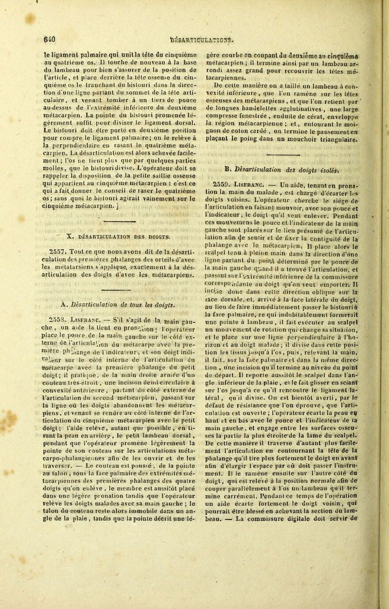 le ligament palmaire qui unit la tête du cinquième au quatrième os. Il louche de nouveau à ia base du lambeau pour bien s’assurer de la portion de l’article, et place derrière la tète osseuse du cin- quième os le tranchant du bistouri dans la direc- tion d’une ligne parlant du sommet de la lèle arti- culaire, et venant tomber à un tiers de pouce au-dessus de l’extrémité inférieure du deuxième métacarpien. La pointe du bislouii promenée lé- gèrement suffît pour diviser le ligament dorsal. Le bistouri doit être porté en deuxième position pour rompre le ligament palmaire; on le relève à la perpendiculaire en rasant le quatrième méta- carpien. La désarticulation est alors achevée facile- ment ; l’os ne tient plus que par quelques parties molles, que le bistouri divise. L'opérateur doit so rappeler la disposition de la petite saillie osseuse qui appartient au cinquième métacarpien : c’est ce qui a fait donner le conseil de raser le quatrième os; sans quoi le bistouri agirait vainement sur le cinquième mélacarpien. ] X. DÉSARTICULATION DES DOIGTS. 2557. Tout ce que nous avons dit de la désarti- culation des premières phalanges des orteils d’avec les métatarsiens s’applique, exactement à la dés- articulation des doigts d’avec les métacarpiens. À. Désarticulation do tous les doigts. 2553. Lisfranc. — S’il s’agit de la, main gau- che , un aide la tient en pronr\!0n . ] operateur piace le pouce de la- main gauche sur le côté ex- terne de i arlicnla'.ion du métacarpe avec la pre- mière ph,sngft ,je l'indicateur , et son doigt indi- sur le côté interne de l'articulation du (métacarpe avec la première phalange du petit doigt ; i! pratique, de la main droite armée d'un couteau très-étroit, une incision demi circulaire à convexité antérieure , partant du côté externe de l’articulation du second métacarpien, passant sur la ligne où les doigts abandonnent les métacar- piens, et venant se rendre au côté interne de l’ar- ticulation du cinquième métacarpien avec le petit doigt; t’aide relève, autant que possible, en ti- rant la peau en arrière , le petit lambeau dorsal, pendant que l’opérateur promène légèrement la pointe de son couteau sur les articulations méta- carpo-phalangiennes afin de les ouvrir et de les traverser. — Le couteau est poussé , de la pointe au talon , sous la face palmaire des extrémités mé- tacarpiennes des premières phalanges des quatre doigts qu’on enlève , le membre est aussitôt placé dans une légère pronalion tandis que l’opérateur relève les doigts malades avec sa main gauche ; le talon du couteau reste alors immobile dans un an- gle de la plaie , tandis que la pointe décrit une lé- gère courbe en coupant du deuxième au cinquième métacarpien ; il termine ainsi par un lambeau ar- rondi assez grand pour recouvrir les télés mé- tacarpiennes. De cette manière on a taillé un lambeau à con- vexité inférieure , que l'on ramène sur les têtes osseuses des métacarpiens , et que l’on retient par de longues bandelettes agglulinatives , une large compresse feneslrée , enduite de cérat, enveloppe la région métacarpienne ; et, entourant le moi- gnon de colon cardé , on termine le pansement en plaçant le poing dans un mouchoir triangulaire! B. Désarticulation des doigts isolés 2559. Lisfranc. — Uu aide, tenant en prona- tion la main du malade , est chargé d'écarter les doigts voisins. L opérateur cherche le siège de ! articulation en faisant mouvoir, avec son pouce et l’indicateur, le doigt qu’il veut enlever. Pendant ces mouveraens le pouce et l’indicateur de la main gauche sont placés sur le lieu présumé de l'articu- lation afin (je sentir et de fixer la contiguïté de la phalange avec le mélacarpien. Il place alors le scalpel tenu à pleine main dans la direction d’une ligne partant du point, déterminé par le pouce de ia main gauche quand il a trouvé l’articulation, et passant sur I Extrémité inférieure de la commissure correspoiidante au doigt qu’on veut emporter; Il illci/se donc dans cette direction oblique sur la lace dorsale, et, arrivé à la face latérale du doigt, au lieu défaire immédiatement passer le bistouri à la face palmaire, ce qui indubitablement formerait une pointe à lambeau, il fait exécuter au scalpel un mouvement de rotation qui change sa situation, et le place sur une ligne perpendiculaire à l'ho- rizon et au doigt malade; i! divise dans celte posi- tion les tissus jusqu’à l’os, puis, relevant la main, il fait, sur la l'ace palmaire et dans la même direc- tion , une incision qu'il termine au niveau du point de départ. Il reporte aussitôt le scalpel dans l’an- gle inférieur de la plaie , et le fait glisser en sciant sur l’os jusqu’à ce qu’il rencontre le ligament la- téral , qu'il divise. On est bientôt averti, par le défaut de résistance que l'on éprouve, que l’arti- culation est ouverte ; l’opérateur écarte la peau eç haut et en bas avec le pouce et l’indicateur de ta main gauche, et engage entre les surfaces osseu- ses la partie la plus étroite de la lame du scalpel. De cette manière il traverse d’autant plus facile- ment l’articulation eu contournant la lèle de la phalange qu’il lire plus fortement le doigt en avant afin d’élargir I espace par où doit passer l’instru- ment. Il le ramène ensuite sur l’autre côté du doigt, qui est relevé à la position normale afin de couper parallèlement à l'os un lambeau qu'il ter- mine carrément. Pendant ce temps de l’opération un aide écarte fortement le doigt voisin, qui pourrait être blessé en achevant la section du lam- beau. — La commissure digitale doit servir de