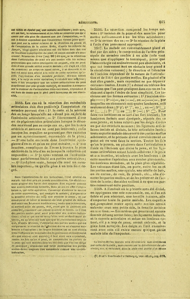 est faible et épuisé pat; une maladie antérieure •, mais que, s’il est fort, le raisonnement et les faits ne prouvent pas qu’il coure par elle plus ûe chances que par l’amputation, — Il est à désirer cependant que l'expérience vienne jeter quel- que jour sur la valeur relative de la résection du genou et de l’amputation de la cuisse. Enfin, d’après les relevés de Jaeyer, vingt-quatre résections ont été faites dans des cas de luxations compliquées du pied, et aucun malade n’a suc- combé. Néanmoins Srn:e (pag. 00 ) dit que, si la résection dans l’articülation du pied n'a pas contre elle les mêmes préventions que celles pratiquées au poignet, elle ne peut être d'une grande utilité pour le malade : s’il s’agit en effet de conserve;' au corps un appui solide, il se demande si ce but est aussi bien atteint à la suite de celle opération qn’a- près l’application d’un membre artificiel. Moreau admet que, à la suije île CPtte opération, il s’élablit une- ankylosé ; mais il fait remarquer que les autres articulations du pied acquièrent une plûs grande mobilité, de manière à.compen- ser la roideur de l’articulation tibio-larsicnne. Cependant il est hors de doute que le pied perd beaucoup de son élasti- cité, 2565. Les cas où la résection des extrémités articulaires doit être préféréefà l’amputalion du membre peuvent ëlre : 1° la carie et la nécrosé des os.longs lorsqu’elle ne s'étend pas au-delà de l'extrémité articulaire ; — 2° l'écrasement d une ou de plusieurs lèles articulaires lorsque le désor- dre nes’élend pas au corps oes os, que les troncs artériels et nerveux ne sont pas intéressés; enfin lorsque les esquilles ne peuvent pas être extraites par un agrandissement convenable delà plaie; — 3° une balle enclavée dans l'extrémité spon- gieuse d’un os et qu’on ne peut extraire ; — 4 une luxation , compliquée de l'issue à travers la peau déchirée de la tête d'un os lorsque la réduction est impossible; — 5” le spina venlosa ou l’ostéostéa- tome parfaitement limité aux parties articulaires ; — 6° l’ankylose vraie, lorsqu’elle rend un mem- bre important, ou qu elle gène à un très-haut de- gré. Dans rappréeialion de ces indications, i’état généra! du malade -1oit. être pris eh grande considération. Un affaiblisse- ment général des forces doit, toujours être regardé comme une contre-indication formelle. Dans ce cas en effet l’ampu- tation a, sur cette opération, l’avantage d'enlever la source de celte suppuration, qui amaigrit le malade; d'augmenter lu quantité relative du sang que possède le corps , et par conséquent de bâter le moment où l’état général du malade doit subir une heureuse modification ; tandis que la résection, et surtout celle du genou, doit, avant, que la guérison soit complète, consumer une grande quantité de forces. — L'él-at des parties molles peut aussi présenter des contre-indica- tions : c’est ce qui arrive lorsqu’elles sont profondément al- térées, ou qu’elles orit'subi quelque dégénérescence organi- que. D’après Moreau, l’altération des parties molles qui est uniquement le résultat de l’affection des os ne s'oppose nul- lement a l’opération : les trajets fistuleux qui sc sont établis sous l'influence de la maladie des os guérissent ordinairement dès que ceux-ci sont enlevés; il faut avoir soin cependant, toutes les fois qu'on le peut, de. comprendre les parties de la peau qui sont malades dans les Iih isions que l'on est obligé de pratiquer ; néanmoins une large destruction des parties molles devra toujours être considérée comme une contre- indication. 2566. La résection comprend les temps sui- vans : 1° incision de la peau et des muscles pour mettre suffisamment à nu les tètes articulaires; — 2 la section des os ; — 3° la réunion de laplaia à l’aide d’un pansement approprié. 2567. Le malade est convenablement placé et fixé par des aides ; la compression de l’artère prin- cipale du membre confiée à un aide (cela vaut mieux que d’appliquer le tourniquet, parce que l'hémorrhagie est ordinairement peu abondante, et que cet instrument met un obstacle trop grand à la circulation veineuse) ; la direction et l’étenduo de l'incision dépendent de la nature de l'articula- tion et de l’état des parties molles. En général elle doit être grande, mais cependant ne pas dépasser certaines limites. Jægeu(I) a dressé un tableau des incisions que l’on peut pratiquer dans ces cas en les classant d'apiès l’ordre de leur simplicité. Ces in- cisions ont l.es formes suivantes : 1° l'incision sim- ple ; 2° —| —, ou ] [, ou —j !—, par lesquelles on circonscrit soit quatre lambeaux, soit seulement deux ; 3° 4” oti_j_, on —| ; 5°) ; 6° j l; 7° ] l; ou ~[; 8° ]—[ ; 9° C- Pour faire ces incisions on se sert d'un fort bistouri ; les lambeaux formés sont disséqués, sépales des os sousjacens, et tenus relevés par les doigts d'aule» ou par des crochets mousses r les ligamens articu- laires incisés et divisés, la tête articulaire luxée; toute sa partie malade découverte des parties molles adhérentes, et le périoste divisé circulairemcnt au point où on veut faire la section. Toutes les fois qu’on le pourra, on pénétrera dans l'articulation a l’aide de 1 incision qui divise la peau, et les liga- mens articulaires seront laissés adhérons à la peau et aux muscles, 'et relevés avec les lambeaux : do celte manière l’opération sera rendue plus courte, les douleurs inoiudtes, et la plaie plus régulière. Les vaisseaux étant liés, on porte, entre les os et les parties molles, une spatule, une attelle de bois, ou de carton, de cuir, de plomb, etc., afin d’é- carter les parties molles, et de les préserver de l’ac- tion de la scie ; des aides veillent à ce que ces par- ties conservent celte position. 2568. A l’endroit où le périoste aura été divisé, on appliquera une scie convenable, ou, si l’os est faible ef peu résistant, une tenaille incisive, afin d'emporter toute la partie malade. Les esquilles qui (pourraient rester aptes cette seciion seront enlevée? avec une petite scie, la tenaille incisive ou une lime. — Les artères qui pourraient c-p.cora fournir du1 sang seront lices; les ligamens indurés, et la capsule articulaire et même un lambeau cu- tané, s’il y a trop de peau, seront enlevés, et la plaie bien nettoyée. Les doigts el l'œil examine- ront avec soin s'il existe encore quelque partie malade afin de remporter. l a limite <îè l’os malade sera déterminée non-seulement par celle de la carie , mais encore par le dücollernenf. du pé- rioste; car, si on laissait dans la plaie une partie d’os dé lui- (1) Ry&Cs Eandbuch drr Chirurg cf ’oqo ritutof pag. 638» V