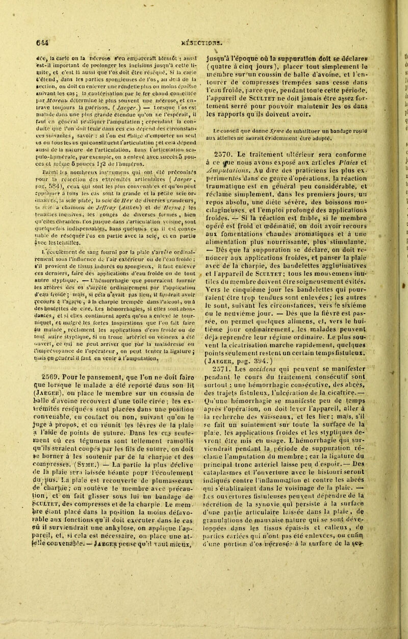 ii'ej la èartc oti la nécrose s’en èmi.aferatt bientôt : aussi est-il important de prolonger les incisions jusqu’à cette li- mite, et c'est là aussi que l’os doit être réséqué. Si la carie ('étend, dans les parties spongieuses de l’os, au delà de la section, on doit en enlever une rdndelleplus ou moins épaisse suivant les cas; la cautérisation par le fer cliaud conseillée par Moreau détermine lé plus souvent une nécrose, et en- trave toujours la guérison. [ Jaeger.)— Lorsque l'os est malade dans une pins grande étendue qu’on ne l’espérait, il faut on général pratiquer l'amputation ; cependant la con- duite que l’on doit tenir dans ces cas dépend des circonstan- ces suivantes, savoir : si l’on est Obligé d'emporter un seul os ou tous les os qui constituent l’articulation ; et cela dépend aussi de la nature de l’articulation. Dans l'articulation sca- pulo-humérale, par exemple, on a enlevé ayecsuccèsô pou- ces et mêijie 6 pouces lj2 de l'humérus. Parmi les nonihreux inslrqmcns qui ont été préconisés pour la résection des extrémités articulaires ( Jaeger, psg. 584), ceux qtii sont les plus convenables et qu’on peut appliquer à tous les cas sont la grande et la petite scie or- dinaires, |a scie plate, la scie de Iley de diverses grandeurs, ta scie à chaînons de Jeffray (Ailken) et de II crue ; les tenailles incisives, les gouges de diverses formes, bien qu’elles ébranlent l'os jusque dans l’arlicnlation voisine, sont quelquefois indispensables. Dans quelques cas il est conve- nable de réséquer l'os en partie avec la scie, et en partio âvec les tenailles. I.’écoulément de sang fourni par la plaie s'arrête ordinai- rement sous l’influence de l'air extérieur ou de l'eau froide : s’il provient de tissus indurés ou spongieux, il Tant enlever ces derniers, faire des applications d’eau froide on de tout autre styptique. — I.’hémorrhagie que pourraient fournir les artères des os s’arrête ordinairement. par l’application d’eau froide; mais, si çe'la n’avait pas lieu, il faudrait avoir fccours ù l'agaric, à la charpie trempée dans l'alcool, ou à deshouleltcs de cire. Les hémorrhagies, si elles sont abon- dantes, et si elles continuent après qu’on a enlevé le tour- niquet, et malgré les fortes Inspirations que l’on fuit faire âu malade, réclament les applications d’eau froide ou de tout auire styptique. Si un tronc artériel ou veineux a été ouvert, ce qui ne peut arriver que par la maladresse ou {'imprévoyance de l’opérateur, on peut tenter la ligature; niais çu générai il faut eu venir à l'amputation, 2569. Pour le pansement, que l’on ne doit fairo que lorsque le malade a été reporté dans son lit (Jaeger), on place le membre sur un coussin de balle d’avoine recouvert d une toile cirée ; les ex- trémités réséquées sont placées dans uho position convenable, en contact ou non, suivant qu’on le juge à propos, et on réunit les lèvres de la plaie a l’aide de points de suture. Dans les cas seule- ment où ces légumens sont tellement ramollis qu’ils seraient coupés par les fils de suture, on doit ®e borner à les soutenir par de la charpie et des compresses. (Syme.) — La partie la plus déclive de la plaie sera laissée béante pour l'écoulement dubpus. La plaie est recouverte de plumasseaux de chaque ; on soulève le membre avec précau- tion, et on fait glisser sous lui un bandage de Scültet, des compresses et de la charpie. Le niera- ^ire éfant placé dans la position la moins défavo- rable aux fonctions qu'il doit exécuter dans le cas pù il surviendrait une ankylosé, on applique l'ap- pareil » et, si cela est nécessaire, on place une at- |élie convenable. —Jaegeh pensç qu’il vaut mieux. jusqu’à l’époque où la suppuration doit se déclare* (quaire à cinq jours), placer tout simplement le membre sur un coussin de balle d’avoine, cl l'en- tourer de compresses trempées sans cesse dans l’eau froide, parce que, pendant toute cette période, l’appareil de Scultet ne doit jamais être a|scz for- tement serré pour pouvoir maintenir les os dans les rapports qu ils doivent avoir. t.econseil que donne Syme de substituer un bandage roula aux attelles ne saurait évidemment être adopté. 2570. Le traitement ultérieur sera conforme à ce ^ue nous avons exposé aux articles Plaies et imputations. Ap dire des praticiens les plus ex- périraentés dans' ce genre d’opérations, la réaction traumatique est en général peu considérable, et réclamé simplement, dans les premiers jours, un repos absolu, une diète sévère, des boissons nu- cilagineuses. et l’emploi prolongé des applications froides. — Si la réaction est faible, si le membre opère est froid et œdématié, on doit avoir recours aux fomentations chaudes aromatiques et à une alimentation plus nourrissante, plus stimulante. — Dès que la suppuration se déclare, on doit re- noncer aux applications froides, et panser la plaie avec de la charpie, des bandelettes agglutinalives et l'appareil de Sceltet; tous les mouvemens inu- tiles du membre doivent être soigneusement évités. Yers le cinquième jour les bandelettes qui pour- raient'ctre trop tendues sont enlevées ; les autres le sont, suivant les circonstances, vers le sixième ou le neuvième jour. — Dès que la fièv re est pas- sée, on permet quelques alimens, et, vers le hui- tième jour ordinairement, les malades peuvent déjà reprendre leur régime ordinaire. Le plus sou- vent la cicatrisation marche rapidement, quelques points seulement restent un certain temps lïstuleux. ( Jaeger, pag. 364. ) 2571. Les accidens qui peuvent se manifester pendant le cours du traitement consécutif sont surtout : une hémorrhagie consécutive, des abcès, des trajefs ftsluleux, 1’ulcéraiion de la cicatrice.— Qu’une hémorrhagie se manifeste peu de temps aptes l’opération, on doit lever l’appareil, aller à la recherche des vaisseaux, et les lier; majs, s’il se fait un suintement sur toute la suéfaçe de la plaie, les applications froides et les glyptiques de- vront être mis eu usage. L'hémorrhagie «jui sur- viendrait pendant la période de suppuration ré- clame l’amputation dit membre ; car la ligature du principal tronc artériel laisse peu, d'espoir.— Des cataplasmes et l’ouverture avec le bistouri seront indiqués contre l'inflammation et contre les abcès qui s’établiraient dans le voisinage de la plaie. — Les ouvertures fistuleuses peu vent dépendre de la sécrétion de la synovie qui persiste à la surface d’une pat lie articulaire laissée dans la plaie, de granulations do mauvaise pâture qui se sont déve- loppées dans tps tissus épaissis et calleux, de parties cariées qui n’ont pas été enlevées, ou cnfiq d’une portion d’os nécrosée à la surface de la 6Cf-,