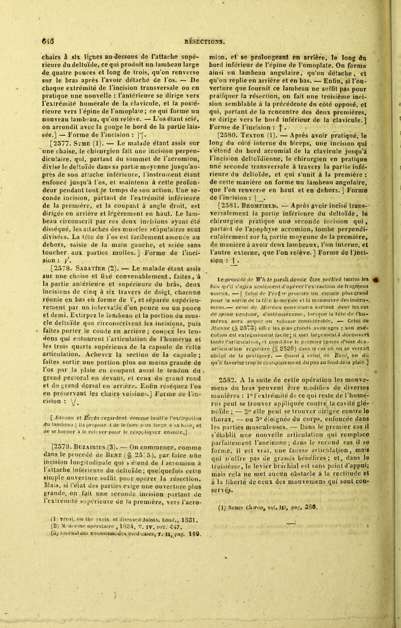 chairs à six Signes au-dessous de l'attache supé- rieure du deltoïde, ce qui produit un lambeau large de quatre pouces et long de trois, qu’on renverse sur le bras après l’avoir détaché de l'os. — De chaque extrémité de l’incision transversale on en pratique nne nouvelle : l’antérieure se dirige vers l’extrémité humérale de la clavicule, et la posté- rieure vers l’épine de l’omoplate; ce qui forme un nouveau lambeau, qu’on relève. — L’os étant scié, on arrondit avec la gouge le bord de la partie lais- sée.] — Forme de l’incision : ]~f. [2577. Sïme (1). — Le malade étant assis sur une chaise, le chirurgien fait une incision perpen- diculaire, qui, parlant du sommet de l’acromion, divise le deltoïde dans sa partie moyenne jusqu’au- près de son attache inférieure, l’instrument étant enfoncé jusqu'à l’os, et maintenu à cette profon- deur pendant tout le temps de son action. Une se- conde incision, partant de l’extrémité inférieure de la première, et la coupant à angle droit, est dirigée en arrière et légèrement en haut. Le lam- beau circonscrit par ces deux incisions ayant été disséqué, les attaches des muscles scapulaires sont divisées. La tète de l’os est facilement amenée au dehors, saisie de la main gauche, et sciée sans toucher aux parties molles.] Forme de l’inci- sion : /. [2578. SabatIer (2). — Le malade étant assis sur une chaise et fixé convenablement, faites, à la partie antérieure et supérieure du bràs, deux incisions de cinq à six travers de doigt, chacune réunie en bas eii forme de V, et séparée supérieu- rement par un intervalle d’un pouce ou un pouce et demi. Extirpez le iàruheau et la portion du mus- cle deltoïde que circonscrivent les incisions, puis faites porter le coude en arrière; coupçz les ten- dons qui entourent l’articulation de l’humérus et les trois quarts supérieurs de la capsule de cette articulation. Achevez la section de la capsule; faites sortir une portion pins ou moins grande de l’os par la plaie en coupant aussi le tendon du , grand pectoral en devant, et ceux du grand rond et du grand dorsal en arrière. Enfin réséquez l'os en préservant les chairs voisines.] Forme de l’in- cision : \j ' [ Sanson et Bégin regardent comme inutile l’extirpation du lambeau ; ils propose .t de le faire plus large à sa hase et de se borner à le relever pour te réappliqiier ensuite,] [2579. Buzairües (3). — On commence, comme dans le procédé de Beat (§ 25:5), par faire uhe incision longitudinale qui s'étend de l’acroinion à l'attache inférieure du deltoïde; quelquefois cette simple ouverture suffit pour opérer la résection. Sïais, si l’état des parties exige une ouverture plus grande, on fait une seconde incision parlant de l’extrémité supérieure de la première, vers l’acro- (1 ; rrcat. on Ihn exeis. ot diseased Joints, tond., 1331. (S) Médecine opératoire , 1824, T. iv, pas;. 447. (3; .loui'iial des connaissances médicales, t. Il, p»g. 109. mion, et se prolongeant en arrière, le long du bord inférieur de l’épine de l’omoplate. On forme ainsi un lambeau angulaire, qu’on détache, et qu’on replie en arrière et en bas. — Enfin, si l’ou- verture que fournit ce lambeau ne suffit pas pour pratiquer la résection, on fait nne troisième inci- sion semblable à la précédente du côté opposé, et qui, parlant de la rencontre des deux premières, se dirige vers le bord inférieur de la clavicule.] Forme de l’incision : |. [2580. Textor (1). —Après avoir pratiqué, le long du côlé interne du biceps, une incision qui s'étend du bord acromial de la clavicule jusqu'à l’incision deltoïdienne, le chirurgien en pratique une seconde transversale à travers la partie infé- rieure du deltoïde, et qui s'unit à la première : de cette manière on forme un lambeau angulaire, que l’on renverse en haut et en dehors.] Forme de l’incision : ] . [2581. Bromf:eld. —Après avoir incisé trans-- versalement la partie inférieure du deltoïde, le chirurgien pratique une seconde incision qui , partant de l’apophyse acromion, tombe perpendi- culairement sur la, partie moyenne de la première, de manière à avoir deux lambeaux, l’un interne, et l’autre externe, que l’on relève.] Forme de l’jnçi- sipa : J_. Le procédé de TFA te paraît devoir être préféré toutes le» fois qu’il s’agira seulement d’opérer l’exlraction de fragmens osseux.—[ Celui de 2'ext'»' procure un espace plus grand pour la soriiedc la lèle humérale et la manœuvre des instru- tnens.— celui de Moreau conviendra surtout dans les cas de spina venlosa, d'ostéosarcome, lorsque la tête de l’hu- mérus aura acquis un volume considérable. — Celui de Manne (§ 2573) offre les plus grands a va mages : son exé- cution est extrêmement facile; il met largement à découvert toute l’articulation,et constitue le premier temps d’une dës- arliculalion régulière (§ 2520) dans le cas où on se verrait obligé de la pratiquer. — Quant à celui, de Bentt on dit qu’il favorise trop le croupissement du pus au fond de la plaie.] 2582. A la suite de cette opération les mouve- iïiens du bras peuvent éire modifiés de diverses manières : 1° l’extrémité de ce qui reste de l’humé- rus peut se trouver appliquée contré la cavité glé- noïde ; — 2U elle peut se trouver dirigée contre le thorax, — ou 3° éloignée du corps, enfoncée dans les parties musculeuses. — Dans le premier cas il s’établit une nouvelle articulation qui remplace parfaitement l’ancienne; dans le second cas il se l'orme, il est vrai, une fausse articulation, mais qui n'offre pas de grands bénéfices; et, dans le troisième, le levier brachial est sans point d’appui; mais cela ne met aucun obstacle à la rectitude et à la liberté de ceux des mouvemens qui sont con- servé#- (I) Keuci ebiron, vol. lit, pag. 380.