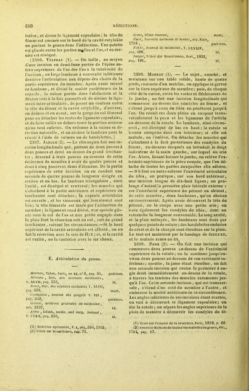 lalcre , et divise le ligament capsulaire ; la tête du fémur est amenée sur le bord de la cavité colyloïde en portant le genou dans l’adduction. Une palette est glissée entre les parties milles et l’os,et ce der- nier est réséqué. [2596. Velpeau (1). — On taille , au moyen d’une incision en demi-lune portée de l’épine an- téro supérieure de l’os des îles à la tubérosité de l’ischion, un large lambeau à convexité inférieure derrière l’articulation aux dépens des chairs de la partie supérieure du membre. Après avoir relevé ce lambeau , et divisé la moitié postérieure de la capsule , la cuisse portée dans l’abduction et la flexion iout à la fois permettrait de diviser le liga- ment inter-articulaire, de passer un couteau entre kt tète du fémur et la cavité colyloïde, d’arriver, en dedans et en avant, sur la gorge du col fémoral pour en détacher les restes du ligament capsulaire, et de faire saillir au dehors toute la portion osseuse qu’on veut enlever. On redonne à la cuisse sa di- rection naturelle, el on abaisse le lambeau pour le réunir à l’aide de sutures ou de bandelettes.] 2597. Jaeger (2). —Le chirurgien fait une in- cision longitudinale qui, partant de deux pouces à deux pouces et demi au-dessus du grand trochan- ter , descend à trois pouces au-dessous de celte éminence de manière à avoir de quatre pouces et demi à cinq jtoucesel demi d’étendue. De la partie supérieure de cette incision on en conduit une seconde de quatre pouces de longueur dirigée en arrière el en bas. Le lambeau triangulaire , ainsi limité, est disséqué et renversé; les muscles qui s’attachent à la partie antérieure et supérieure du trochanter sont détachés ; la capsule articulaire est ouverte , et les vaisseaux qui fournissent sont liés; la tète fémorale est luxée par l’adduction du membre ; le ligament rond divisé, une spatule glis- sée sous le col de l’os et une petite engagée dans la plaie font la résection soit du col, soit du grand trochanter , suivant les circonstances.—Si le bord supérieur de la cavité articulaire est affecté , on en fait la résection avec la scie de Ils Y ; et, si la cavité est cariée , on la cautérise avec le 1er chaud. E. Articulation du genou. Moreau, Thèse. Paris, an xi, n°2, pag. Si, Moreau , Dict. des sciences médicales , guérison. T. XLVII, pag. 555, id. Roux, Dict. des sciences médicales T. XLVII, pag. 556, mort. Crampton , Journal des progrès T. VII , pag. 343, guérison. Grenel, Archives générales de médecine oct. 1837, id. Syme , Edimb. medic. and surg. Journal , T. XXxiI, pag. 335, id. ( 1) Médecine opératoire, T. i, pag, 584,1833., (8) Ueber die Resttotiouen., pag. 71. Syme, Même Journal, mort. Parle, Nouvelle méthode de traiter, etc. Paris, 1784 , guérison, Filkin, Journal de médecine, T. LXXXIV, pag. 400, ld. Jaeger, l’eber die Rescctionen. Eerl., 1833, pas. 101, ici. 259S. Moreau (1). — Le sujet, couché, et maintenu sur une table solide, haute de quatre pieds, couverte d’un matelas, on applique te garrot sur le tiers supérieur du membre; puis, de chaque côlé de la cuisse, entre les vastes et fléchisseurs de la jambe, on fait une incision longitudinale qui commence au-dessus des condyles du fémur, et s’étend jusqu’à ceux du tibia en pénétrant jusqu’à l’os. On réunit ces deux plaies en coupant trans- versalement ia peau et les ligameus de l’article au-dessous de la rotule. Le lambeau, ainsi circon- scrit, est disséqué de bas en haut; Ja rotule so trouve comprise dans son intérieur; si elle est malade, on i’enlève. On détache les muscles qui s’attachent à la facè postérieure des condyles du fémur, au-dessous desquels on introduit le doigt indicateur de la main gauche, sur lequel on scie l’os. Alors, faisant baisser la jambe, on relève l’ex- tréihité supérieure de la pièce coupée, que l’on dé- tache de toutes les parties auxquelles elle adhère. — S’il faut en outre enlever l’extrémité articulaire du tibia, on pratique, sur son bord antérieur, une incision longue de dix-huit lignes; on pro- longe d’autant la première plaie latérale externe : sur l’extrémité supérieure du péroné on obtient, de celte manière, deux lambeaux, qu’on abaisse successivement. Après avoir découvert la tète du péroné, on la coupe avec une petite scie; on isole égaiement les condyles du tibia , dont on retranche la longueur convenable. Le sang arrêté, et ia plaie nettoyée, les lambeaux sont fixés par quelques points de suture ; des bandelettes enduites de cérat et de ia charpie sont étendues sur la plaie. Le tout est maintenu par le bandage de Scultet, et le malade remis au lit. 2599. Pauk (2). — Ôn fait une incision qui commence deux pouces au-dessus de l’extrémité supérieure de la rotule; on la continue jusqu’en- viron deux pouces au-dessous de son extrémité in- férieure; ensuite, la jame étant étendue, on fait une seconde incision qui croise la première à an- gle droit immédiatement au-dessus de la rotule, à travers les tendons des muscles extenseurs jus- qu’à l’os. Cette seconde incision , qui est transver- sale , s’étend d’un coté du membre à l’autre , et embrasse la moitié antérieure de sa circonférence. Les angles inférieurs de ces incisions étant écartés, on voit à découvert le ligament capsulaire; on ôte la rotule ; on sépare les angles supérieurs de la plaie de manière à découvrir les condyles du lé- (1) Essai sur l’emploi de la résection. Paris, 1816. p. 60. 13) Nouvelle Méthode de traiter les tnaladiesdu genou, etc., 1784, pag. 17.