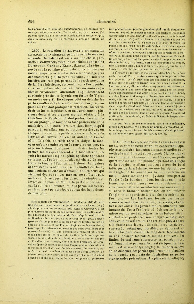 très peuvent être éliminés spontanément, ou enlevés par une opération convenable. C’est ainsi que, dans un cas, j'ai pu enlever plus de la moitié de la mâchoire nécrosée, et que, dans un autre cas, j’ai pu extraire la presque totalité de cet os. 2609. La résection de xa partie moyenne de ia mâchoire INFÉRIEURE se pratique de la manière suivante: le malade est assis sur une chaise [ Cu- sack, Langenbeck, syme, ou couché sur une table : Dupuytren, Graefe , Klein, Sanson] , la tête ap- puyée sur la poitrine d’un aide [qui comprime en même temps les artères faciales à leur passage près des masséters] ; si la peau est saine, on fait une incision verticale qui, partant de la partie moyenne de la lèvre inférieure, descend jusqu’à l’os hyoïde; si la peau est malade , on fait deux incisions capa- bles de circonscrire l’altération, et qui descendent se réunir près de l'os hyoïde (en forme de V plus ou moins ouvert). De chaque côté on détache les parties molles de la face antérieure de l'os jusqu’au point où l’on doit pratiquer la résection. En cet en- droit on incise le périoste, et on extrait une ou plu- sieurs dents si ces organes mettent obstacle à ia résection. A l’endroit où doit porter la section de l’os on plonge , le long de la face postérieure de ia mâchoire, un bistouri étroit, et, dans le trajet qu’il parcourt, on glisse une compresse étroite, et on résèque l’os avec une petite scie ou avec la scie de Hey ou de HeYne; ou en fait autant de l’autre côté. Cela fait, on saisit avec les doigts, le mor- ceau qu’on va enlever; on le renverse un peu, cl, avec un bistouri boutonné, on divise toutes les parties molles qui adhèrent à la face interne, sa- voir : les muscles myloet génio-hyodiens ; pendant ce temps de l'opération un aide est chargé de sous- traire la langue à l’action du bistouri. La ligature des vaisseaux venant des parties molies est faite; une boulette de cire ou d’amadou obture ceux qui viennent des os : si ces moyens ne suffisent pas, on les cautérise avec le fer chaud. La rétinien des. lèvres de la plaie se fait, à la partie supérieure, par la suture entortillée, et, à la partie inférieure, parla suture à points séparés et par des bandelettes de diacbyîon. Si la tumeur est volumineuse, il peut être utile de faire une incision transversale perpendiculaire (en forme de x) afin de procurer des lambeaux plus faciles à renverser. Il est plus convenable et plus facile de ne diviser les parties molles qui adhèrent à la face interne de l’os qu’après avoir fait la section de ce dernier, que de les séparer avant cette section (parce qu’il est plus facile de bien voir les limites du mal du côté de la bouche, et. que l’hémorrhagie est moins abondante, parce que les vaisseaux ne restent fias aussi longtemps sans pouvoir èire liés). — Une compresse étroite est plus com- mode fions isoler les chairs de l'action de la scie qu’une Mia'ule de hois, de cuir, de plomb, etc. — La section oblique de i os d’avant en arrière, que quelques praticiens ont con- seillée (pour conserver une pins longue portion d’os sain) et le rapprochement des extrémités osseuses, doivent eu e re- jetés; il en est de même du conseil que donne De'pech de faire en sorte que les portions enlevées de chaque côté soient il égaies dimensions, même lor que i’on pourrait conserver une portion saine plus longue d’un côté que de l’autre. — Dans un cas où le rapprochement des surfaces réséquées déterminait des accidens de sulfonation par le refoulement de la langue, Delpech a cherché à maintenir ees parties écartées l’une de l’autre à l’aide d’un fil d’or, et réuni les parties molles, l’eu à peu les extrémités osseuses se rappror chcrent, et se réunirent solidement. — Dans les cas seuls où on a pratiqué la résection d’une petite portion de la mâ- choire la réunion peut s’opérer par la formation d’un cal. En général, et surtout lorsqu’on a enlevé une portion consi- dérable de l’os, il se forme, entre les extrémités réséquées, une substance dure, fibreuse ou cartilagineuse, qui du reste a assez de solidité pour permettre la mastication. A l’instant où les parties molles sont détachées de la face postérieure de l’os, i' arrive souvent que la langue se retire brusquement, et qu’il survienne des accidens de stiffocalion. il est inutile de saisir la langue pour l’attirer en avant et la fixer au dehors ; elle se relire brusquement en arrière par la contraction des slerno-byoïJiens , dont l’action cesse d'être contrebalancée par celie des gênio et mylo-byoïdier.s, et cela a lieu surtout lorsque la tête est fortement redressée; mais, dès que l'on fait incliner la tête en avant, la langue reprend sa position normale, et les accidens disparaissent : c’est ce qu’il a été donné d’observer dans un cas où je pra- tiquais celle résection au niveau du bord interne du mas- toïdien des deux côtés, Dans un cas de ce genre Lallemand pratiqua la trachéotomie, et Delpech fit fixer la langue avec line airigne. Lorsque l’on a enlevé une grande partie de la mâchoire, il peut être nécessaire de placer un peu de charpie dans l’in- tervalle qui sépare les extrémités osseuses afin de prévenir un affaissement trop grand des parties molles. 2610. Ponr la résection d’une partie latéralr de la machoire inférieure, en conservant l’apo- physe articulaire, la section des parties molles pour mettre le mal à nu est subordonnée à la position et au volume de la lurneur. Suivant les cas, on prati- quera une incision longitudinale partant de l’angle de la bouche, et allant jusqu’au-dessous du bord inférieur de la mâchoire; — une incision oblique de l’angle de la bouche sur la limite externe du mal ; — deux incisions en . [ , dont l’une part de l’angle de la bouche ; — deux incisions en ~j“ si la tumeur est volumineuse: — deux incisions en () si la peau est altérée ;—enfin trois incisions en ] | si, avec la branche horizontale, on doit enlever l’angle et une partie de la branche ascendante do l’os, etc. — Les lambeaux formés par ces in- cisions seront détachés de l’os, reuveVsés, cl con- fiés à des aides; les parties molles situées au côté interne de l’os .à l’endroit où doit porter la pre- mière section sont détachées -par un bistouri étroit conduit avec prudence ; une compresse est glissée dans cette ouverture, et l’os est réséqué, d'abord à la partie antérieure, puis saisi avec les doigts, renversé, autant que possible, en dehors et en bas ; le bistouri, conduit le long de la face interne de l’os, détache les parties molles au niveau des limites du mal; une compresse est passée, l'os, solidement fixé par un aide , est réséqué, le frag- ment est saisi avec les doigts; le bistouri achève de le détacher des parties qui forment le plancher de la bouche : cet acte de l’opération exige les plus grandes précautions. La plaie étant nettoyée.