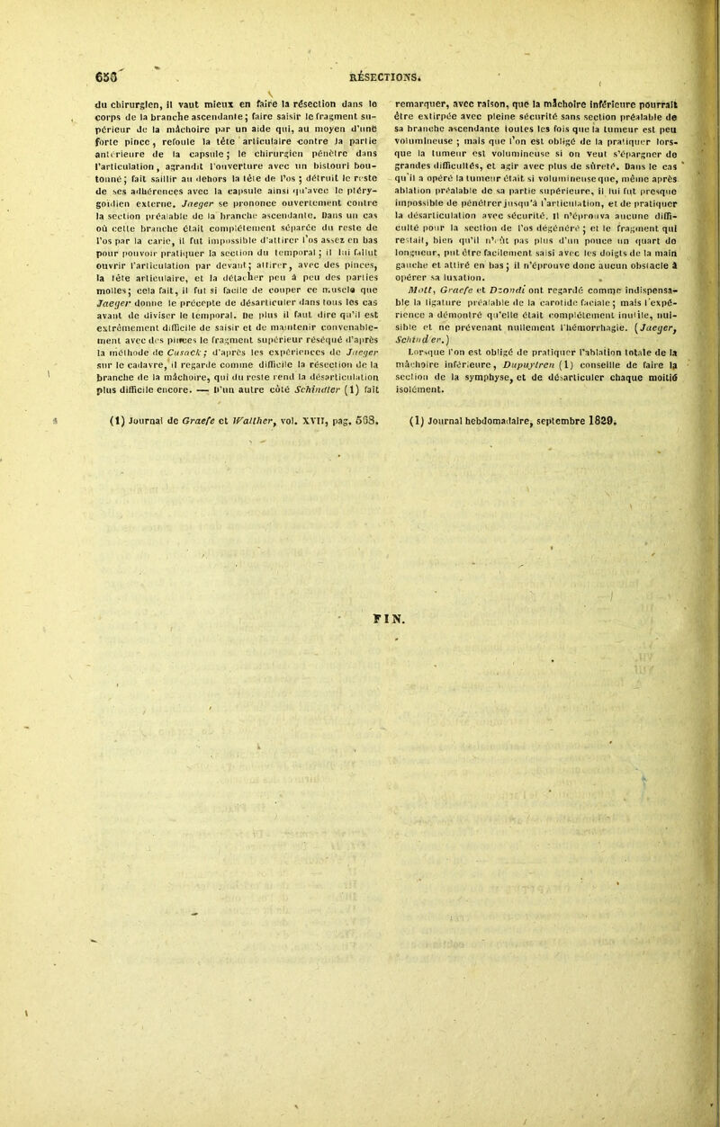 V du chirurgien, il vaut mieux en faire la résection dans le corps de la branche ascendante ; faire saisir le fragment su- périeur de la mâchoire par un aide qui, au moyen d'une forte pince, reroule la tète articulaire contre la partie anterieure de la capsule; le chirurgien pénétre dans l’articulation, agrandit l’ouverture avec un bistouri bou- tonné; fait saillir au dehors la tête de l’os ; détruit le reste de ses adhérences avec la capsule ainsi qu’avec le ptéry- goïdien externe. Jaeger se prononce ouvertement contre la section préalable de la branche ascendante. Dans un cas où cette branche était complètement séparée du reste de l’os par la carie, il fut impossible d'attirer l’os assez en bas pour pouvoir pratiquer la section du temporal ; il lui fallut ouvrir l'articulation par devant; attirer, avec des pinces, la tète articulaire, et la détacher peu à peu des parties molles; cela rait, il fut si facile de couper ce muscla que Jaeger donne le précepte de désarticuler dans tous les cas avant de diviser le temporal. De plus il faut dire qu’il est extrêmement difficile de saisir et de maintenir convenable- ment avec des pinces le fragment supérieur réséqué d’après la méthode tic Cusack ; d'après les expériences de Jaeger sur le cadavre, il regarde comme difficile la résection de la branche de la mâchoire, qui du reste rend la désarticulation plus difficile encore. — D’un autre côté Schindler (1) fait (1) Journal de Graefe et If'allher, vol. XVII, pag. 538. remarquer, avec raison, que la mâchoire inférieure pourrait être extirpée avec pleine sécurité sans section préalable de sa branche ascendante toutes les fois que la tumeur est peu volumineuse ; mais que l’on est obligé de la pratiquer lors- que la tumeur est volumineuse si on veut s’épargner de grandes difficultés, et agir avec plus de sûreté. Dans le cas qu'il a opéré la tumeur était si volumineuse que, même après ablation préalable de sa partie supérieure, il lui fut presque impossible de pénétrer jusqu’à l’articulation, et de pratiquer la désarticulation avec sécurité, il n’éprouva aucune diffi- culté pour la section de l’os dégénéré; et le fragment qui restait, bien qu’il nVitt pas plus d’un pouce un quart do longueur, put être facilement saisi avec les doigts de ta main gauche et attiré en bas; il n’éprouve donc aucun obstacle à opérer sa luxation. . Mntt, Graefe et Dzondi ont regardé comme indispensa- ble la ligalure préalable île la carotide faciale; mais l'expé- rience a démontré qu’elle était complètement inuiile, nui- sible et ne prévenant nullement l'hémorrhagie. [Jaeger } Schindér.'j Lorsque l'on est obligé de pratiquer l’ablation totale de la mâchoire infér.eure, Dupujlren (1) conseille de faire la section de la symphyse, et de désarticuler chaque moitié isolément. (1) Journal hebdomadaire, septembre 1829. FIN. k