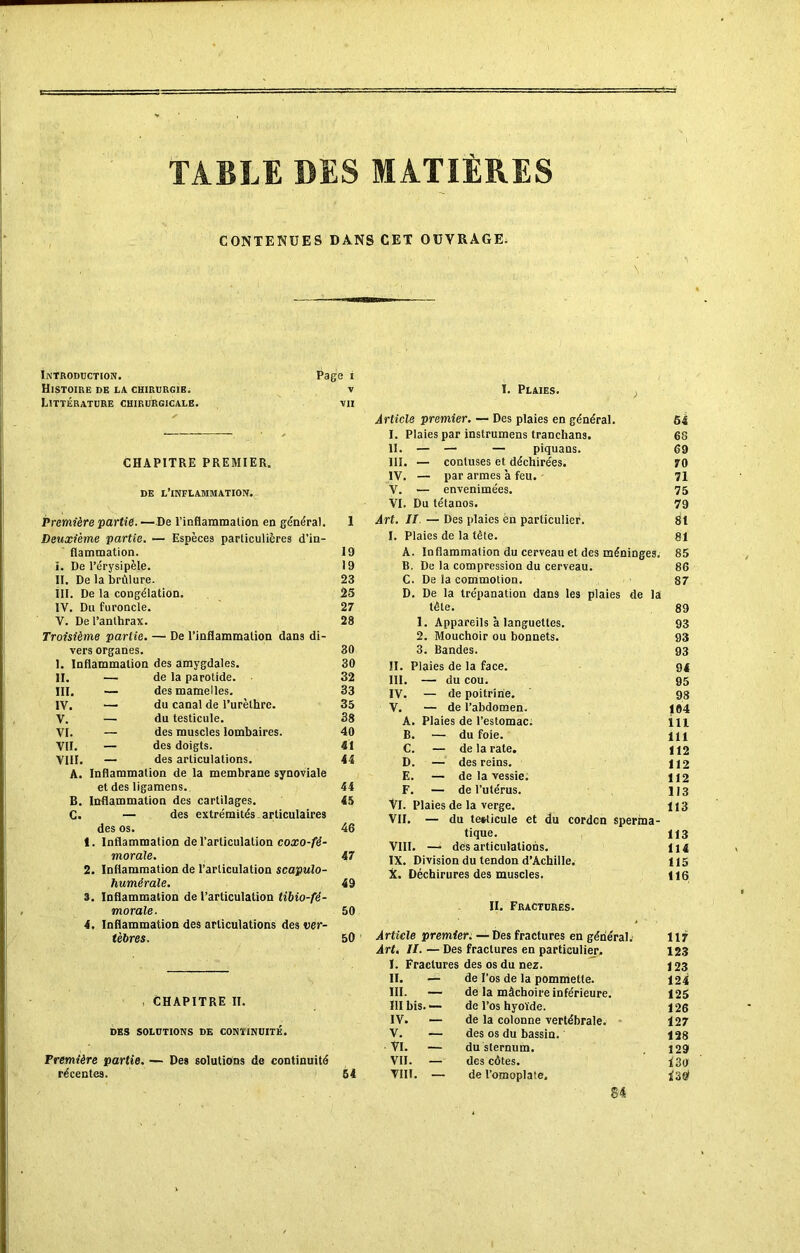 TABLE DES MATIÈRES CONTENUES DANS CET OUVRAGE. Introduction. Histoire de la chirurgie. Littérature chirurgicale. Page i CHAPITRE PREMIER. de l’inflammation. Première partie. — De l'inflammation en généra). Deuxième partie. — Espèces particulières d’in- flammation, i. De l’érysipèle. II. De la brûlure. III. De la congélation. IV. Du furoncle. V. De l’anthrax. Troisième partie. — De l’inflammation dans di- vers organes. 1. Inflammation des amygdales. II. III. IV. V. VI. VII. VIII. A. c. de la parotide. — des mamelles. — du canal de l’urèthre. — du testicule. — des muscles lombaires. — des doigts. — des articulations. Inflammation de la membrane synoviale et des ligamens. B. Inflammation des cartilages. — des extrémités articulaires des os. t. Inflammation de l’articulation coxo-fê- morale. 2. Inflammation de l’articulation scapulo- humérale. 3. Inflammation de l’articulation tibio-fé- morale. 4. Inflammation des articulations des ver- tèbres. 19 19 23 25 27 28 30 30 32 33 35 38 40 41 44 44 45 46 47 49 50 50 , CHAPITRE II. DES SOLUTIONS DE CONTINUITÉ. Première partie. — Des solutions de continuité récentes. 54 I. Plaies. ; Article premier. — Des plaies en général. I. Plaies par instrumens tranchans. II. — — — piquans. III. — conluses et déchirées. IV. — par armes à feu. V. — envenimées. VI. Du tétanos. Art. II — Des plaies ën particulier. I. Plaies de la tête. A. Inflammation du cerveau et des méninges. B. De la compression du cerveau. C. De la commotion. D. De la trépanation dans les plaies de la tête. 1. Appareils à languettes. 2. Mouchoir ou bonnets. 3. Bandes. II. Plaies de la face. III. — du cou. IV. — de poitrine. V. — de l’abdomen. A. Plaies de l’estomac; B. — du foie. C. — de la rate. D. — des reins. E. — de la vessie. F. — de l’utérus. VI. Plaies de la verge. VII. — du testicule et du cordcn sperma- tique. VIII. — des articulations. IX. Division du tendon d’Achille. X. Déchirures des muscles. II. Fractures. Article premier. — Des fractures en général. Art. II. — Des fractures en particulier. I. Fractures des os du nez. II. — de l’os de la pommette. III. — de la mâchoire inférieure. III bis. •— de l’os hyoïde. IV. — de la colonne vertébrale. V. — des os du bassin. VI. — du sternum. VII. — des côtes. VIII. — de l’omoplate. S4 54 63 69 70 71 75 79 81 81 85 86 87 89 93 93 93 94 95 98 104 111 111 112 112 112 113 113 113 114 115 116 117 123 123 124 125 126 127 128 129 130 ne)