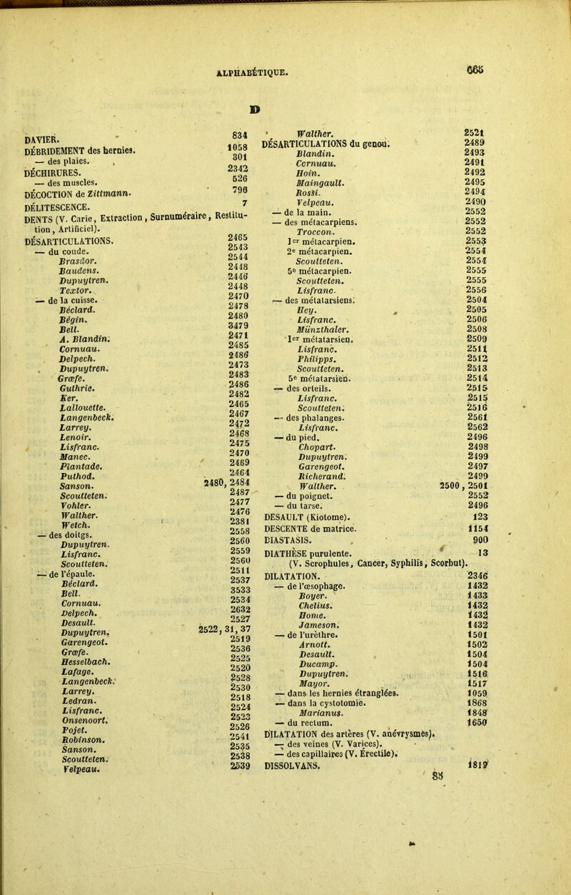DAVIER. DÉBRIDEMENT des hernies. — des plaies. , DÉCHIRURES. — des muscles. DÉCOCTION de Zittmann. DÉLITESCENCE. DENTS (V. Carie, Extraction tion, Artificiel). DÉSARTICULATIONS. — du coude. Brasüor. Baudens. Dupuylren. Textor. — de la cuisse. Béclard. Bégin. Bell. A. Blandin. Cornuau. Delpech. Dupuytren. Grcefe. Guthrie. Eer. Lallouette. Langenbeck. Larrey. Lenoir. Lisfranc. Manec. Piantade. Puthod. Sanson. Scoutteten. Vohler. IValther. Wetch. — des doitgs. Dupuytren. Lisfranc. Scoutteten. — de l’épaule. Béclard. Bell. Cornuau. Delpech. Desault. Dupuytren. Garengeot. Grœfe. Hesselbach. Lafage. Langenbeck. Larrey. Ledran. Lisfranc. Onsenoort. Pojet. Robinson. Sanson. Scoutteten. Velpeau. D 834 1058 301 2342 626 790 7 Surnuméraire, Reslitu- 2465 2543 2544 2448 2446 2448 2470 2478 2480 3479 2471 2485 2486 2473 2483 2486 2482 2465 2467 2472 2468 2475 2470 2469 2464 2480, 2484 2487 2477 2476 t 2381 2558 2560 2559 2560 2511 2537 3533 2534 2632 2527 2522,31,37 2519 2536 2525 2520 2528 2530 2518 2524 2523 2526 2541 2535 2538 2539 ■ Walther. 2521 DÉSARTICULATIONS du genou. 2489 Blandin. 2493 Cornuau. 2491 Boin. 2492 Maingaull. 2495 RosSi. 2494 Velpeau. 2490 — de la main. 2552 — des métacarpiens. 2552 Troccon. 2552 ]er métacarpien. 255? 2e métacarpien. 2554 Scoutteten. 2554 5e métacarpien. 2555 Scoutteten. 2555 Lisfranc. 2556 — des métatarsiens! 2504 Bey. , 2505 Lisfranc. 2506 Münzthaler. 2508 Ier métatarsien. 2509 Lisfranc. 2511 Philipps. 2512 Scoutteten. 2513 5e métatarsien. 2514 — des orteils. 2515 Lisfranc. 2515 Scoutteten. 2516 — des phalanges. 2561 Lisfranc. 2562 — du pied. 2496 Chopart. 2498 Dupuytren. 2499 Garengeot. 2497 Richerand. 2499 Walther. 2500,2501 — du poignet. 2552 — du tarse. 2496 DESAULT (Kiotome). 123 DESCENTE de matrice. 1154 DIASTASIS. 900 DIATHÈSE purulente. 13 (V. Scrophules, Cancer, Syphilis, Scorbut). DILATATION. 2346 — de l’œsophage. 1432 Boyer. 1433 Chelius. 1432 Borne. 1432 Jameson. 1432 — de l’urèthre. 1501 Àrnott. 1502 Desault. 1504 Ducamp. 1504 Dupuytren. 1516 Mayor. 1517 —» dans les hernies étranglées. 1059 — dans la cystotomie. 1868 Marianus. 1848 — du rectum. 1656 DILATATION des artères (V. anévrysmes). — des veines (V. Varices). — des capillaires (V. Érectile), DISSOLVANS. Î8l?