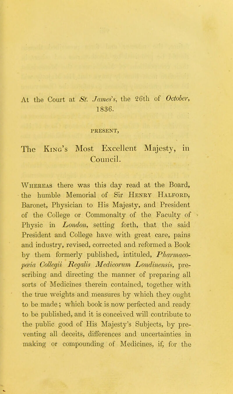 At the Court at St. James's, the 26tli of October, 1836. PRESENT, The King’s Most Excellent Majesty, in Conncil. Whereas there was this day read at the Board, the humble Memorial of Sir Henry Halford, Baronet, Physician to His Majesty, and President of the College or Commonalty of the Faculty of Physic in London, setting forth, that the said President and College have with great care, pains and industry, revised, corrected and reformed a Book by them formerly published, intituled, Pharmaco- pceia Collegii Regalis Medicorum Londinensis, pre- scribing and directing the manner of preparing ali sorts of Medicines therein contained, together with the true weights and measures by which they ought to be made; which book is now perfected and ready to be published, and it is conceived will contribute to the public good of His Majesty’s Subjects, by pre- venting all deceits, differences and uncertainties in making or compounding of Medicines, if, for the