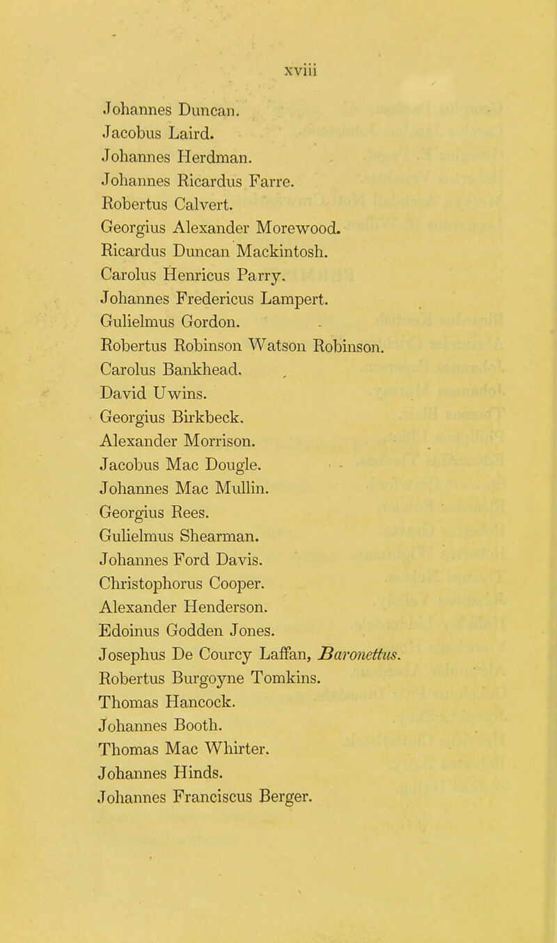 .Tohannes Duncan. Jacobus Laird. Johannes Herdman. Johannes Ricardus Farre. Robertus Calvert. Georgius Alexander Morewood. Ricardus Duncan Mackintosh. Carolus Henricus Parry. Johannes Fredericus Lampert. Gulielmus Gordon. Robertus Robinson Watson Robinson. Carolus Bankhead. David Uwins. Georgius Birkbeck. Alexander Morrison. Jacobus Mac Dougle. Johannes Mac Mullin. Georgius Rees. Gulielmus Shearman. Johannes Ford Davis. Christophorus Cooper. Alexander Henderson. Edoinus Godden Jones. Josephus De Courcy Laffan, Baronettus. Robertus Burgoyne Tomkins. Thomas Hancock. Johannes Booth. Thomas Mac Whirter. Johannes Hinds. Johannes Franciscus Berger.