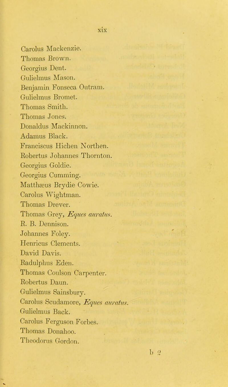 Carolus Mackenzie. Thomas Brown. Georgius Dent. Gulielmus Mason. Benjamin Fonseca Outram. Gulielmus Bromet. Thomas Smith. Thomas Jones. Bonaldus Mackinnon. Adamus Black. Franciscus Hichen Northen. Robertus Johannes Thornton. Georgius Goldie. Georgius Cumming. Matthaeus Brydie Cowie. Carolus Wightman. Thomas Drever. Thomas Grey, Eques auratus. R. B. Dennison. Johannes Foley. Henricus Clements. David Davis. Radulphus Eclen. Thomas Coulson Carpenter. Robertus Daun. Gulielmus Sainsbury. Carolus Scudamore, Eques auratus. Gulielmus Back. Carolus Ferguson Forbes. Thomas Donahoo. Theodorus Gordon. b 2