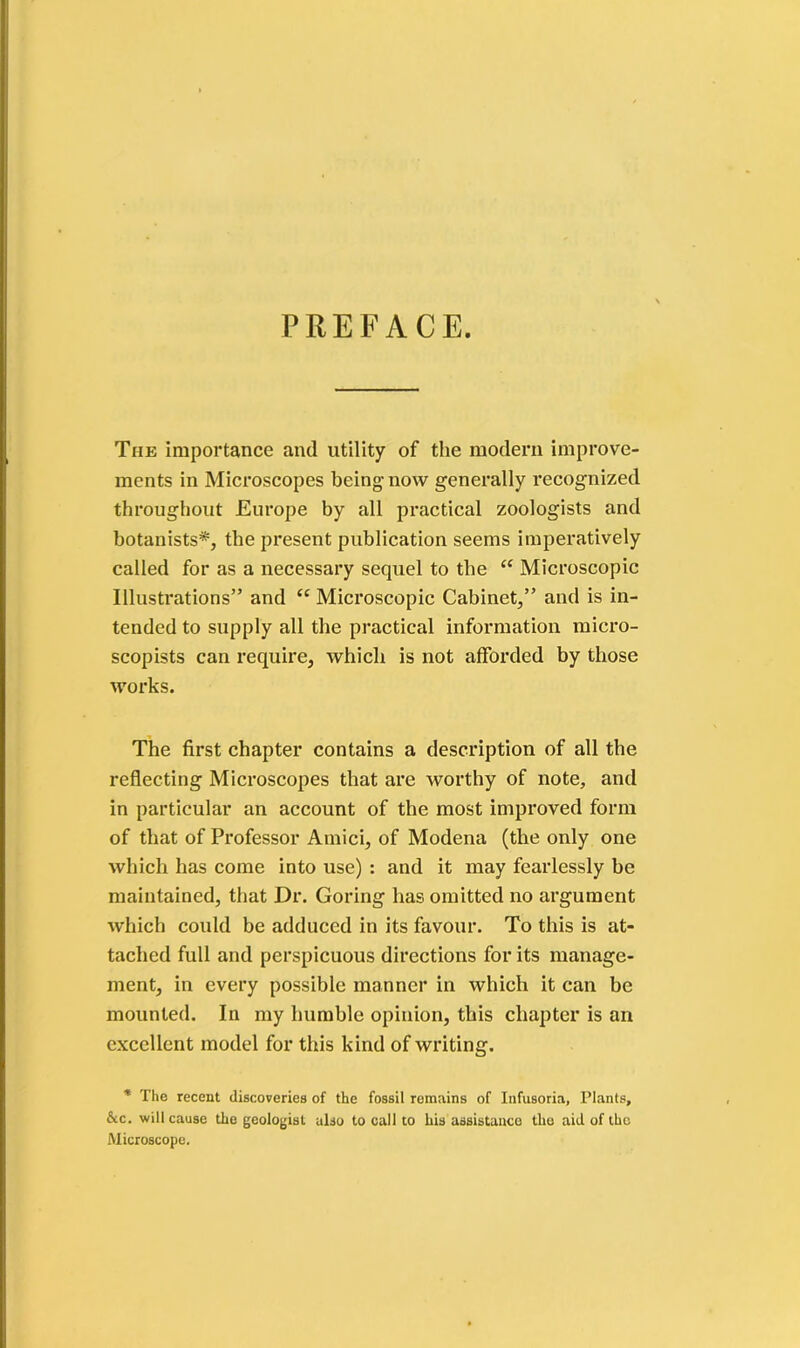 PREFACE. The importance and utility of the modern improve- ments in Microscopes being now generally recognized throughout Europe by all practical zoologists and botanists*, the present publication seems imperatively called for as a necessary sequel to the “ Microscopic Illustrations” and c< Microscopic Cabinet,” and is in- tended to supply all the practical information micro- scopists can require, which is not afforded by those works. The first chapter contains a description of all the reflecting Microscopes that are worthy of note, and in particular an account of the most improved form of that of Professor Amici, of Modena (the only one which has come into use) : and it may fearlessly be maintained, that Dr. Goring has omitted no argument which could be adduced in its favour. To this is at- tached full and perspicuous directions for its manage- ment, in every possible manner in which it can be mounted. In my humble opinion, this chapter is an excellent model for this kind of writing. * The recent discoveries of the fossil remains of Infusoria, Plants, &c. will cause the geologist also to call to his assistance the aid of the Microscope.