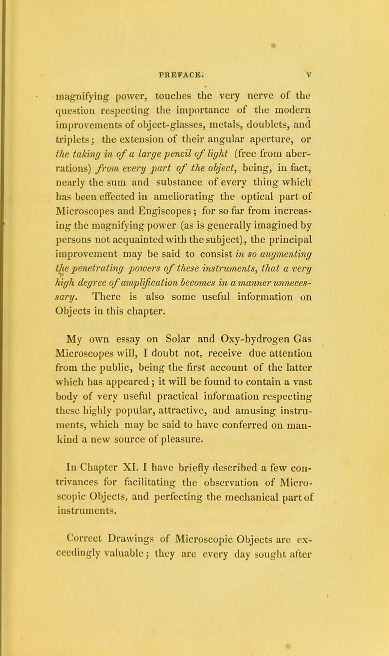 magnifying power, touches the very nerve of the question respecting the importance of the modern improvements of object-glasses, metals, doublets, and triplets; the extension of their angular aperture, or the taking in of a large pencil of light (free from aber- rations) from every part of the object, being, in fact, nearly the sum and substance of every thing which has been effected in ameliorating the optical part of Microscopes and Engiscopes; for so far from increas- ing the magnifying power (as is generally imagined by persons not acquainted with the subject), the principal improvement may be said to consist in so augmenting the penetrating powers of these instruments, that a very high degree of amplification becomes in a manner unneces- sary. There is also some useful information on Objects in this chapter. My own essay on Solar and Oxy-hydrogen Gas Microscopes will, I doubt not, receive due attention from the public, being the first account of the latter which has appeared; it will be found to contain a vast body of very useful practical information respecting these highly popular, attractive, and amusing instru- ments, which may be said to have conferred on man- kind a new source of pleasure. In Chapter XI. I have briefly described a few con- trivances for facilitating the observation of Micro- scopic Objects, and perfecting the mechanical part of instruments. Correct Drawings of Microscopic Objects arc ex- ceedingly valuable; they are every day sought after