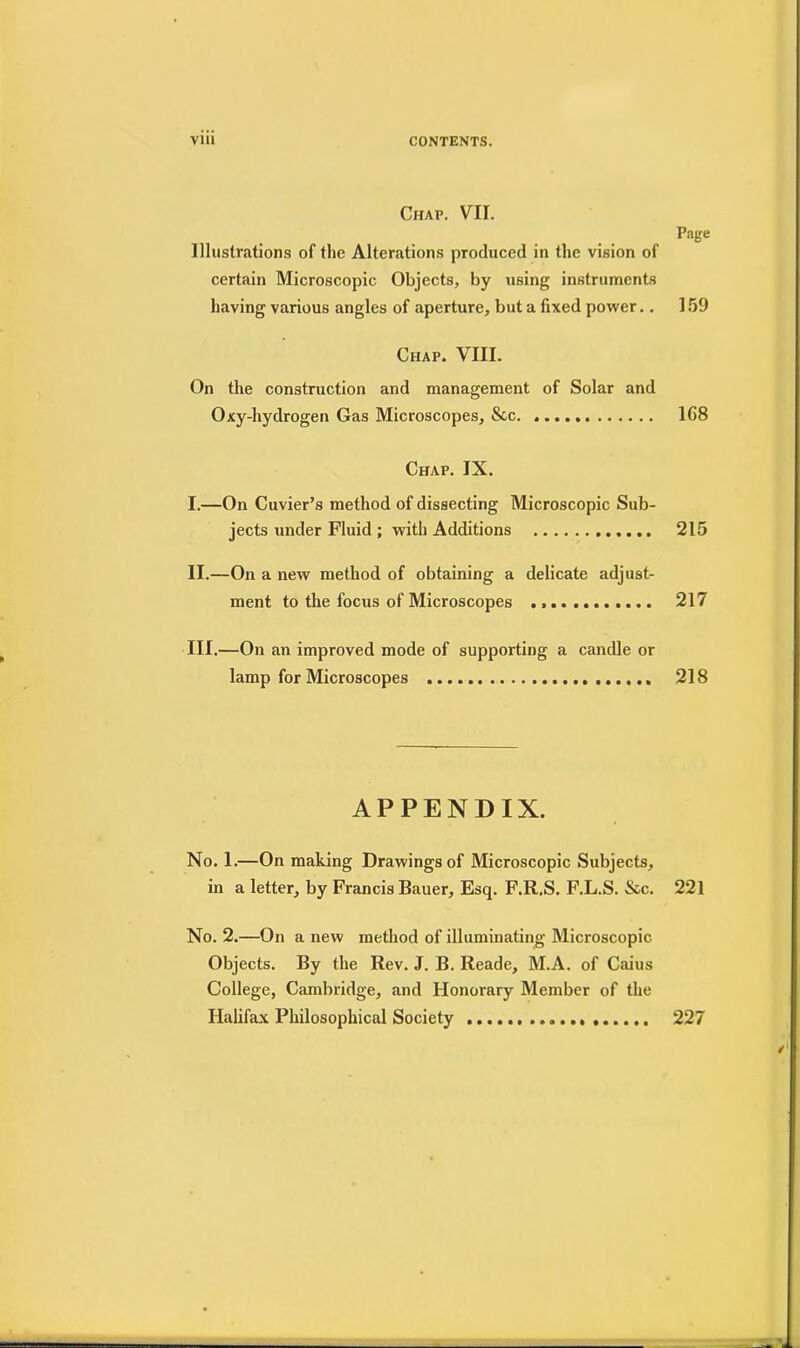Chap. VII. Illustrations of the Alterations produced in the vision of certain Microscopic Objects, by using instruments having various angles of aperture, but a fixed power.. Page 159 Chap. VIII. On the construction and management of Solar and Oxy-hydrogen Gas Microscopes, See. 168 Chap. IX. I.—On Cuvier’s method of dissecting Microscopic Sub- jects under Fluid ; with Additions 215 II. —On a new method of obtaining a delicate adjust- ment to the focus of Microscopes 217 III. —On an improved mode of supporting a candle or lamp for Microscopes 218 APPENDIX. No. 1.—On making Drawings of Microscopic Subjects, in a letter, by Francis Bauer, Esq. F.R.S. F.L.S. &c. 221 No. 2.—On a new method of illuminating Microscopic Objects. By the Rev. J. B. Reade, M.A. of Caius College, Cambridge, and Honorary Member of the Halifax Philosophical Society 227