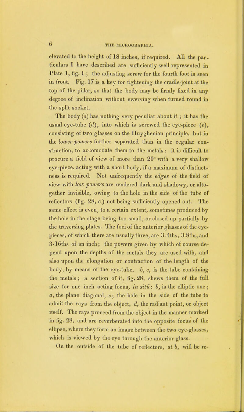 elevated to the height of 18 inches, if required. All the par- ticulars I have described are sufficiently well represented in Plate 1, fig. 1 ; the adjusting screw for the fourth foot is seen in front. Fig. 17 is a key for tightening the cradle-joint at the top of the pillar, so that the body may be firmly fixed in any degree of inclination without swerving when turned round in the split socket. The body (a) has nothing very peculiar about it ; it has the usual eye-tube (cZ), into which is screwed the eye-piece (e), consisting of two glasses on the Huyghenian principle, but in the lower powers further separated than in the regular con- struction, to accomodate them to the metals : it is difficult to procure a field of view of more than 20° with a very shallow eye-piece, acting with a short body, if a maximum of distinct- ness is required. Not unfrequently the edges of the field of view with loro powers are rendered dark and shadowy, or alto- gether invisible, owing to the hole in the side of the tube of reflectors (fig. 28, c.) not being sufficiently opened out. The same effect is even, to a certain extent, sometimes produced by the hole in the stage being too small, or closed up partially by the traversing plates. The foci of the anterior glasses of the eye- pieces, of which there are usually three, are 3-4ths, 3-8ths, and 3-16tks of an inch ; the powers given by which of course de- pend upon the depths of the metals they are used with, and also upon the elongation or contraction of the length of the body, by means of the eye-tube, b, c, is the tube containing the metals ; a section of it* fig. 28, shews them of the full size for one inch acting focus, in situ: b, is the elliptic one ; a, the plane diagonal, c; the hole in the side of the tube to admit the rays from the object, d, the radiant point, or object itself. The rays proceed from the object in the manner marked in fig. 28, and are reverberated into the opposite focus of the ellipse, where they form an image between the two eye-glasses, which is viewed by the eye through the anterior glass. On the outside of the tube of reflectors, at b, will be re-