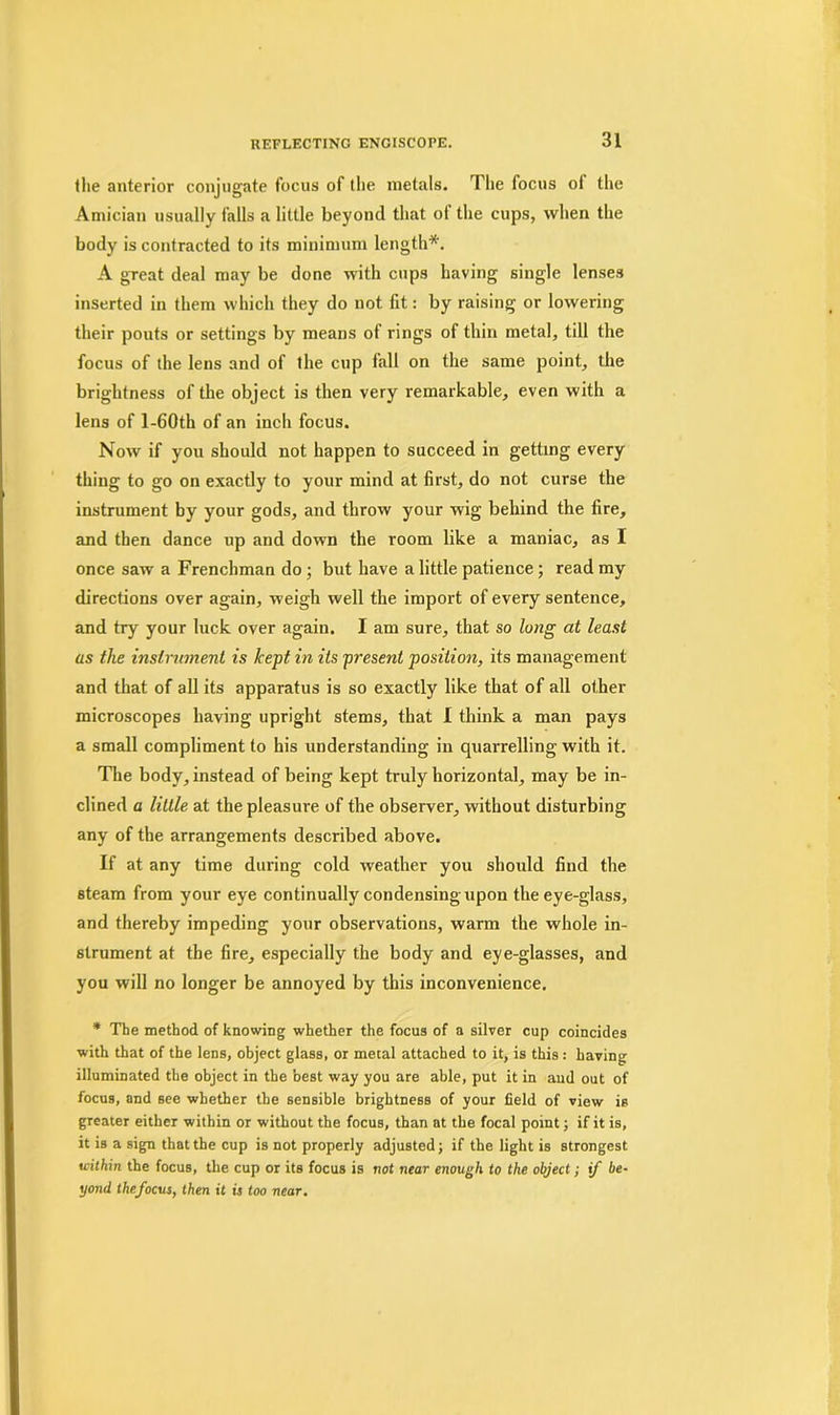 the anterior conjugate focus of the metals. The focus ol the Amician usually falls a little beyond that ot the cups, when the body is contracted to its minimum length*. A great deal may be done with cups having single lenses inserted in them which they do not fit: by raising or lowering their pouts or settings by means of rings of thin metal, till the focus of the lens and of the cup fall on the same point., the brightness of the object is then very remarkable, even with a lens of l-60th of an inch focus. Now if you should not happen to succeed in getting every thing to go on exactly to your mind at first, do not curse the instrument by your gods, and throw your wig behind the fire, and then dance up and down the room like a maniac, as I once saw a Frenchman do ; but have a little patience; read my directions over again, weigh well the import of every sentence, and try your luck over again. I am sure, that so long at least as the instrument is kept in its present position, its management and that of all its apparatus is so exactly like that of all other microscopes having upright stems, that I think a man pays a small compliment to his understanding in quarrelling with it. The body, instead of being kept truly horizontal, may be in- clined a little at the pleasure of the observer, without disturbing any of the arrangements described above. If at any time during cold weather you should find the steam from your eye continually condensing upon the eye-glass, and thereby impeding your observations, warm the whole in- strument at the fire, especially the body and eye-glasses, and you will no longer be annoyed by this inconvenience. * The method of knowing whether the focus of a silver cup coincides with that of the lens, object glass, or metal attached to it, is this : having illuminated the object in the best way you are able, put it in aud out of focus, and see whether the sensible brightness of your field of view is greater either within or without the focus, than at the focal point; if it is, it is a sign that the cup is not properly adjusted; if the light is strongest within the focus, the cup or its focus is not near enough to the object; if be- yond thefocus, then it is too near.