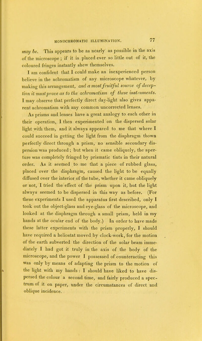may be. This appears to be as nearly as possible in the axis of the microscope ; if it is placed ever so little out of it, the coloured fringes instantly shew themselves. I am confident that I could make an inexperienced person believe in the achromatism of any microscope whatever, by making this arrangement, and a most fruitful source of decep- tion it must prove as to the achromatism of these instruments. I may observe that perfectly direct day-light also gives appa- rent achromatism with any common uncorrected lenses. As prisms and lenses have a great analogy to each other in their operation, I then experimented on the dispersed solar light with them, and it always appeared to me that where I could succeed in getting the light from the diaphragm thown perfectly direct through a prism, no sensible secondary dis- persion was produced; but when it came obliquely, the aper- ture was completely fringed by prismatic tints in their natural order. As it seemed to me that a piece of rubbed glass, placed over the diaphragm, caused the light to be equally diffused over the interior of the tube, whether it came obliquely or not, I tried the effect of the prism upon it, but the light always seemed to be dispersed in this way as before. (For these experiments I used the apparatus first described, only I took out the object-glass and eye-glass of the microscope, and looked at the diaphragm through a small prism, held in my hands at the ocular end of the body.) In order to have made these latter experiments with the prism properly, I should have required a heliostat moved by clock-work, for the motion of the earth subverted the direction of the solar beam imme- diately I had got it truly in the axis of the body of the microscope, and the power I possessed of counteracting this was only by means of adapting the prism to the motion of the light with my hands : I should have liked to have dis- persed the colour a second time, and fairly produced a spec- trum of it on paper, under the circumstances of direct and oblique incidence.