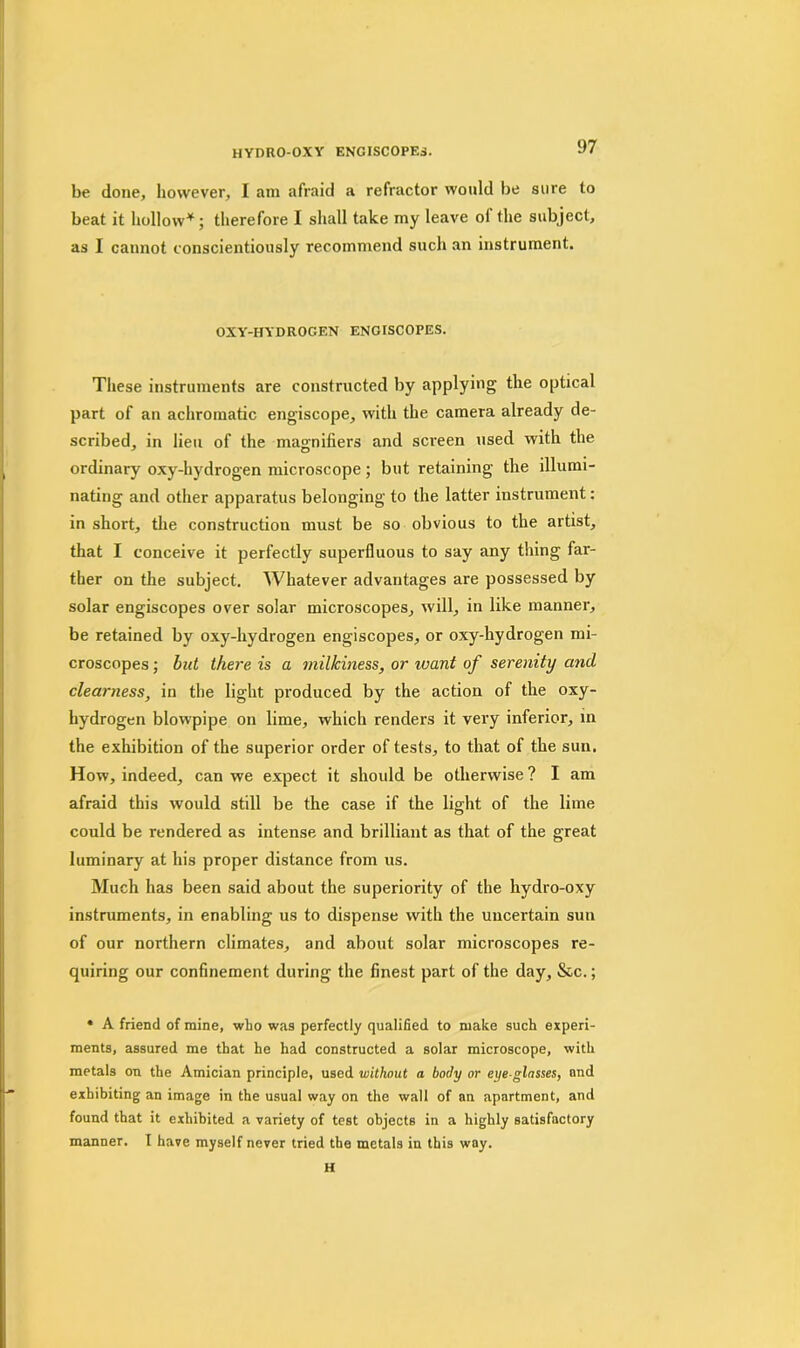 HYDRO-OXY ENGISCOPES. be done, however, I am afraid a refractor would be sure to beat it hollow*; therefore I shall take my leave ol the subject, as I cannot conscientiously recommend such an instrument. OXY'-HYDROGEN ENGISCOPES. These instruments are constructed by applying the optical part of an achromatic engiscope, with the camera already de- scribed, in lieu of the magnifiers and screen used with the ordinary oxy-hydrogen microscope ; but retaining the illumi- nating and other apparatus belonging to the latter instrument: in short, the construction must be so obvious to the artist, that I conceive it perfectly superfluous to say any thing far- ther on the subject. Whatever advantages are possessed by solar engiscopes over solar microscopes, will, in like manner, be retained by oxy-hydrogen engiscopes, or oxy-hydrogen mi- croscopes ; but there is a milkiness, or ivant of serenity and clearness, in the light produced by the action of the oxy- hydrogen blowpipe on lime, which renders it very inferior, in the exhibition of the superior order of tests, to that of the sun. How, indeed, can we expect it should be otherwise? I am afraid this would still be the case if the light of the lime could be rendered as intense and brilliant as that of the great luminary at his proper distance from us. Much has been said about the superiority of the hydro-oxy instruments, in enabling us to dispense with the uncertain sun of our northern climates, and about solar microscopes re- quiring our confinement during the finest part of the day, &c.; • A friend of mine, who was perfectly qualified to make such experi- ments, assured me that he had constructed a solar microscope, with metals on the Amician principle, used without a body or eye-glosses, mid exhibiting an image in the usual way on the wall of an apartment, and found that it exhibited a variety of test objects in a highly satisfactory manner. I have myself never tried the metals in this way. H