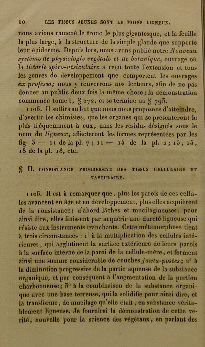 nous avions ramené le tronc le plus gigantesque, et la feuille la plus large, à la structure de la simple glande que supporte leur épiderme. Depuis lors, nous avons publié notre Nouveau système de physiologie végétale et de botanique, ouvrage où la théorie spiro-vésiculaire a reçu toute l’extension et tous les genres de développement que comportent les ouvrages ex professo; nous y renverrons nos lecteurs, afin de ne pas donner au public deux fois la même chose ; la démonstration commence tome ï, § 272, et se termine au § 795. 1105. Il suffira au but que nous nous proposons d’atteindre, d’avertir les chimistes, que les organes qui se présenteront le plils fréquemment à eux, dans les résidus désignés sous le nom de ligneux, affecteront les formes représentées par les fig. 5 — 11 de la pl. 7 ; 11 — i5 de la pl. 2 ; i3, i5, 18 de la pl. 18, etc. § IL CONSISTANCE PROGRESSIVE DES TISSUS CELLULAIRE ET VASCULAIRE. 1106. Il est à remarquer que, plus les parois de ces cellu- les avancent en âge et en développement, plus elles acquièrent de la consistance; d’abord lâches et mucilagineuses, pour ainsi dire, elles finissent par acquérir une dureté ligneuse qui résiste aux instruments tranchants. Cette métamorphose tient à trois circonstances : 1® à la multiplication des cellules inté- rieures, qui agglutinent la surface extérieure de leurs parois h la surface interne de la paroi de la cellule-mère, et forment ainsi une somme considérable de couches juxta-posces ; 2® à la diminution progressive de la partie aqueuse de la substance organique, et par conséquent à l’augmentation de la portion charbonneuse; 3° à la combinaison de la substance organi- que avec une base terreuse, qui la solidifie pour ainsi dire, et la transforme, de mucilage qu’elle était, en substance vérita- blement ligneuse. Je fournirai la démonstration de celle vé- rité > nouvelle pour la science des végétaux, en parlant des