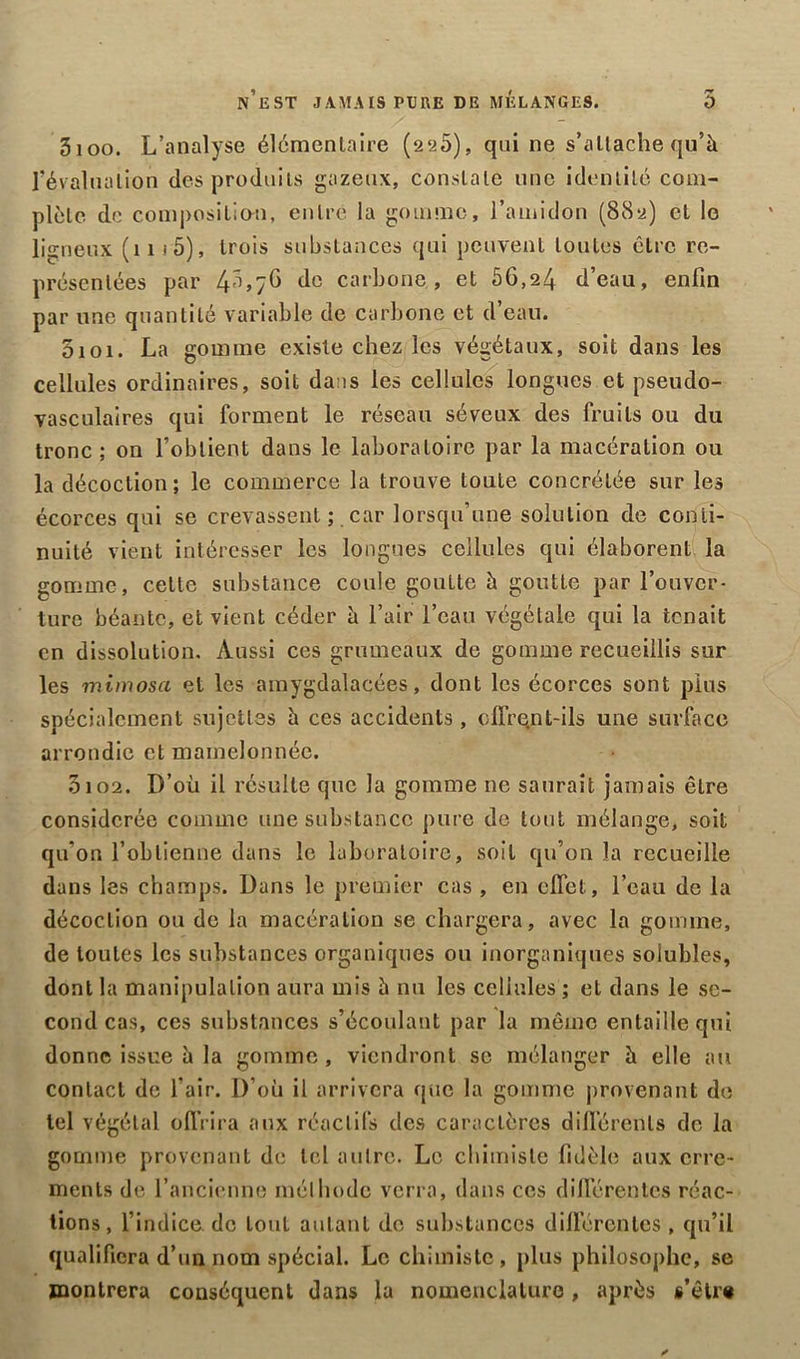 n’est jamais pure de mélanges. 5 3ioo. L’analyse élémentaire (22Ô), qui ne s’attache qu’à révalualion des produits gazeux, constate une identité com- plète de composition, entré la gomme, l’amidon (882) et le ligneux (11 s 5), trois substances qui peuvent toutes être re- présentées par 4^>/G <1° carbone, et 56,24 d’eau, enfin par une quantité variable de carbone et d’eau. 5101. La gomme existe chez les végétaux, soit dans les cellules ordinaires, soit dans les cellules longues et pseudo- vasculaires qui forment le réseau séveux des fruits ou du tronc ; on l’obtient dans le laboratoire par la macération ou la décoction ; le commerce la trouve toute concrétée sur les écorces qui se crevassent ; car lorsqu’une solution de conti- nuité vient intéresser les longues cellules qui élaborent la gomme, cette substance coule goutte à goutte par l’ouver- ture béante, et vient céder à l’air l’eau végétale qui la tenait en dissolution. Aussi ces grumeaux de gomme recueillis sur les mimosa et les amygdalacées, dont les écorces sont plus spécialement sujettes à ces accidents, ofirqnt-ils une surface arrondie et mamelonnée. 3102. D’où il résulte que la gomme ne saurait jamais être considérée comme une substance pure de tout mélange, soit qu’on l’obtienne dans le laboratoire, soit qu’on la recueille dans les champs. Dans le premier cas , en effet, l’eau de la décoction ou de la macération se chargera, avec la gomme, de toutes les substances organiques ou inorganiques solubles, dont la manipulation aura mis à nu les cellules ; et dans le se- cond cas, ces substances s’écoulant par la même entaille qui donne issue à la gomme , viendront se mélanger à elle au contact de l’air. D’où il arrivera que la gomme provenant de tel végétal offrira aux réactifs des caractères différents de la gomme provenant de tel autre. Le chimiste fidèle aux erre- ments de l’ancienne méthode verra, dans ces différentes réac- tions, l’indice de tout autant de substances différentes , qu’il qualifiera d’un nom spécial. Le chimiste, plus philosophe, se montrera conséquent dans la nomenclature, après s’être