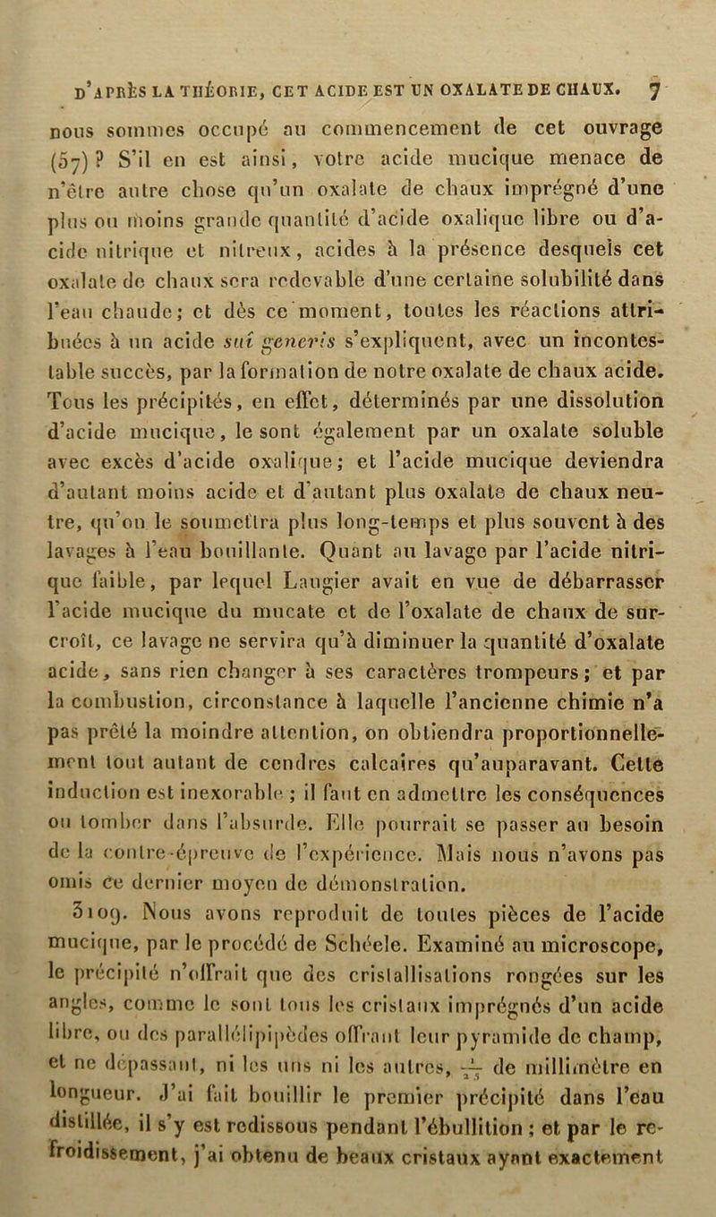 nous sommes occupé an commencement de cet ouvrage (07) ? S’il en est ainsi, votre acide mucique menace de n’être autre chose qu’un oxalale de chaux imprégné d’une plus ou moins grande quantité d’acide oxalique libre ou d’a- cide nitrique et nitreux, acides h la présence desquels cet oxalale de chaux sera redevable d’une certaine solubilité dans l’eau chaude; et dès ce moment, toutes les réactions attri- buées h un acide suî gcncris s’expliquent, avec un incontes- table succès, par la formation de notre oxalate de chaux acide. Tous les précipités, en effet, déterminés par une dissolution d’acide mucique, le sont également par un oxalate soluble avec excès d’acide oxalique; et l’acide mucique deviendra d’autant moins acide et d’autant plus oxalate de chaux neu- tre, qu’on le soumettra plus long-temps et plus souvent à des lavages h l’eau bouillante. Quant au lavage par l’acide nitri- que faible, par lequel Laugier avait en vue de débarrasser l’acide mucique du mucate et de l’oxalate de chaux de sur- croît, ce lavage ne servira qu’à diminuer la quantité d’oxalate acide, sans rien changer à ses caractères trompeurs; et par la combustion, circonstance à laquelle l’ancienne chimie n’a pas prêté la moindre attention, on obtiendra proportionnelle- ment tout autant de cendres calcaires qu’auparavant. Celle induction est inexorable ; il faut en admettre les conséquences ou tomber dans l’absurde. Elle pourrait se passer au besoin de la contre-épreuve de l’expérience. Mais nous n’avons pas omis ce dernier moyen de démonstration. 3109. Nous avons reproduit de toutes pièces de l’acide mucique, par le procédé de Schéele. Examiné au microscope, le précipité n’olfrait que des cristallisations rongées sur les angles, comme le sont tous les cristaux imprégnés d’un acide libre, ou des parallélipipèdes offrant leur pyramide de champ, et ne dépassant, ni les uns ni les autres, de millimètre en longueur. J’ai fait bouillir le premier précipité dans l’eau distillée, il s’y est rodissous pendant l’ébullition ; et par le re- froidissement, j’ai obtenu de beaux cristaux ayant exactement