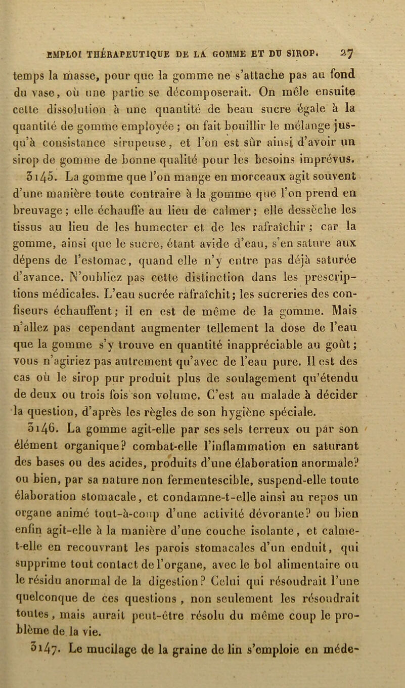 EMPLOI THÉRAPEUTIQUE DE LA GOMME ET DU SIROP. 2? temps la masse, pour que la gomme ne s’attache pas au fond du vase, où une partie se décomposerait. On mêle ensuite celte dissolution à une quantité de beau sucre égale à la quantité de gomme employée ; on fait bouillir le mélange jus- qu’à consistance sirupeuse, et l’on est sûr ainsi d’avoir un sirop de gomme de bonne qualité pour les besoins imprévus. 5145. La gomme que l’on mange en morceaux agit souvent d’une manière toute contraire à la gomme que l’on prend en breuvage; elle échauffe au lieu de calmer; elle dessèche les tissus au lieu de les humecter et de les rafraîchir ; car la gomme, ainsi que le sucre, étant avide d’eau, s’en sature aux dépens de l’estomac, quand elle n’y entre pas déjà saturée d’avance. N’oubliez pas cette distinction dans les prescrip- tions médicales. L’eau sucrée rafraîchit; les sucreries des con- fiseurs échauffent ; il en est de même de la gomme. Mais n’allez pas cependant augmenter tellement la dose de l’eau que la gomme s’y trouve en quantité inappréciable au goût ; vous n’agiriez pas autrement qu’avec de l’eau pure. Il est des cas où le sirop pur produit plus de soulagement qu’étendu de deux ou trois fois son volume. C’est au malade à décider la question, d’après les règles de son hygiène spéciale. 014b. La gomme agit-elle par ses sels terreux ou par son élément organique? combat-elle l’inflammation en saturant des bases ou des acides, produits d’une élaboration anormale? ou bien, par sa nature non fermentescible, suspend-elle toute élaboration stomacale, et condamne-t-elle ainsi au repos un organe animé tout-à-coup d’une activité dévorante? ou bien enfin agit-elle à la manière d’une couche isolante, et calme- t-elle en recouvrant les parois stomacales d’un enduit, qui supprime tout contact de l’organe, avec le bol alimentaire ou le résidu anormal de la digestion? Celui qui résoudrait Lune quelconque de ces questions , non seulement les résoudrait toutes, mais aurait peut-être résolu du même coup le pro- blème de la vie. 5147. Le mucilage de la graine de lin s’emploie en méde-