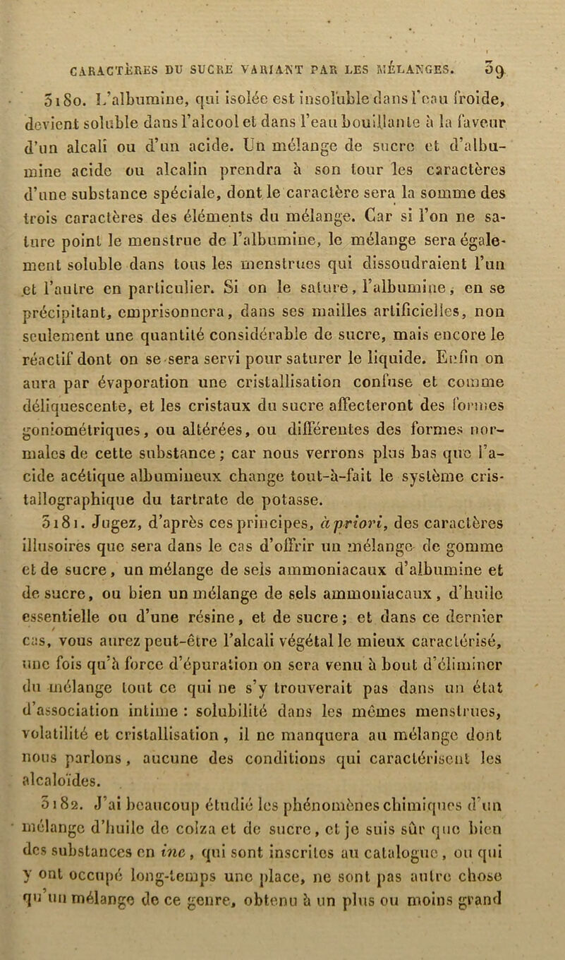 CARACTÈRES DU SUCRE VARIANT PAR LES MELANGES. OC) 5180. L’albumine, qui isolée est insoluble dans l’eau froide, devient soluble dans l’alcool et dans l’eau bouillante à la faveur d’un alcali ou d’un acide. Un mélange de sucre et d’albu- mine acide ou alcalin prendra h son tour les caractères d’une substance spéciale, dont le caractère sera la somme des trois caractères des éléments du mélange. Car si l’on ne sa- lure point le menstrue de l’albumine, le mélange sera égale- ment soluble dans tous les menstrues qui dissoudraient l’un et l’autre en particulier. Si on le sature, l’albumine, en se précipitant, emprisonnera, dans ses mailles artificielles, non seulement une quantité considérable de sucre, mais encore le réactif dont on se sera servi pour saturer le liquide. Enfin on aura par évaporation une cristallisation confuse et comme déliquescente, et les cristaux du sucre affecteront des formes goniométriques, ou altérées, ou différentes des formes nor- males de cette substance ; car nous verrons plus bas que l’a- cide acétique albumineux change tout-à-fait le système cris- tallographique du tartratc de potasse. 5181. Jugez, d’après ces principes, à priori, des caractères illusoires que sera dans le cas d’offrir un mélange de gomme et de sucre, un mélange de sels ammoniacaux d’alhumine et de sucre, ou bien un mélange de sels ammoniacaux, d’huile essentielle ou d’une résine, et de sucre ; et dans ce dernier cas, vous aurez peut-être l’alcali végétal le mieux caractérisé, une fois qu’à force d’épuration on sera venu à bout d’éliminer du mélange tout ce qui ne s’y trouverait pas dans un état d’association intime : solubilité dans les mêmes menstrues, volatilité et cristallisation , il ne manquera au mélange dont nous parlons , aucune des conditions qui caractérisent les alcaloïdes. 8182. J’ai beaucoup étudié les phénomènes chimiques d’un mélange d’huile de colza et de sucre, et je suis sûr que bien des substances en inc, qui sont inscrites au catalogue, ou qui y ont occupé long-temps une place, ne sont pas autre chose qu un mélange de ce genre, obtenu à un plus ou moins grand