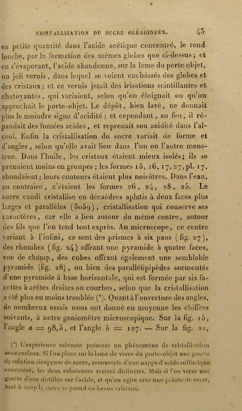 en petite quantité dans l’acide acétique concentré, le rend louche, parla formation des mêmes globes que ci-dessus; et en s’évaporant, l’acide abandonne, sur la lame du porte-objet, un joli vernis, dans lequel se voient enchâssés des globes et des cristaux; et ce vernis jetait des irisations scintillantes et chatoyantes, qui variaient, selon qu’on éloignait ou qu’on approchait le porte-objet. Le dépôt, bien lavé, ne donnait plus le moindre signe d’acidité ; et cependant, au feu , il ré- pandait des fumées acides, et reprenait son acidité dans l’al- cool. Enfin la cristallisation du sucre variait de forme et d’angles, selon qu’elle avait lieu dans l’un ou l’autre mens- trué. Dans l’huile, les cristaux étaient mieux isolés; ils se prenaient moins en groupes ; les formes i5, 16, 1 7, 27, pl. 1 7, abondaient; leurs contours étaient plus noirâtres. Dans l’eau, au contraire, c’étaient les formes 26, 24, 28, 2Ô. Le sucre candi cristallise en décaèdres aplatis à deux faces plus larges et parallèles ( Soôq), cristallisation qui conserve ses caractères, car elle a lieu autour du même centre, autour des fils que l’on tend tout exprès. Au microscope, ce centre variant à l’iüfini, ce sont des prismes h six pans ( fig. 27), des rhombes (fig. 24) offrant une pyramide à quatre faces, vue de champ, des cubes offrant également une semblable pyramide (fig. 28) , ou bien des parallélipipèdes surmontés d une pyramide à base horizontale, qui est formée par six fa- cettes à arêtes droites ou courbes, selon que la cristallisation a été plus ou moins troublée (*). Quan là l'ouverture des angles, de nombreux essais nous ont donné en moyenne les chiffres suivants, à notre goniomètre microscopique. Sur la fig. io, l’angle a = <j8,5, et l’angle b = 127. — Sur la fig. 21, (*) L’expérience suivante présente un phénomène de cristallisation assez curieux. Si Ion place sur la lame de verre du porte-objet une goutte de solution siruppiise de sucre, recouverte d'une nappe d acide sulfurique concentré, les deux substances restent distinctes. Mais si l'on verse une goutte d eau distillée sur i’acidc, cl qu’on agile avec une pointe de verre, tout à-coup 1^ - une se prend en beaux cristaux.