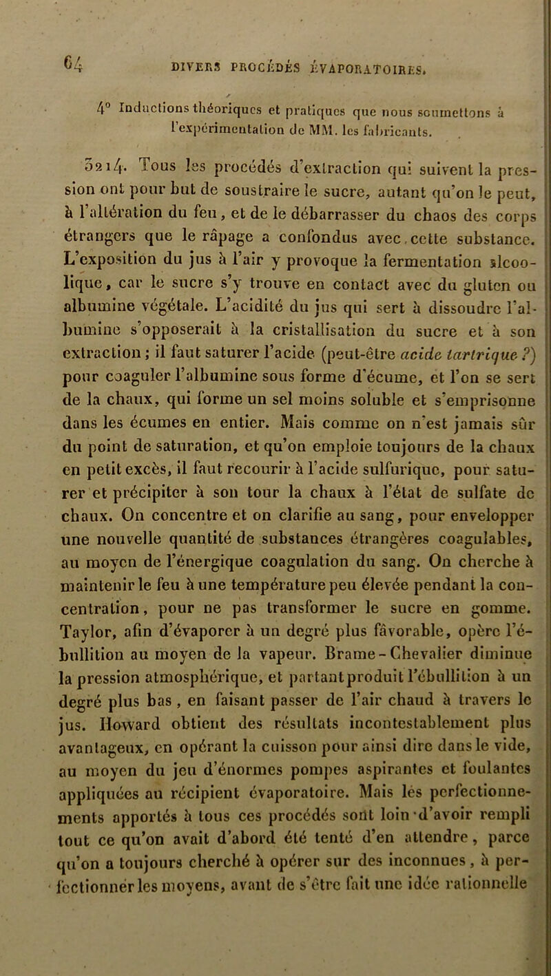 DIVERS PROCÉDÉS KVAPORATOIRES. I ' 4° Inductions théoriques et pratiques que nous soiunettons à l expcnmcntalion <Jc MM. les fabricants. 0214. Tous les procédés d’extraction qui suivent la pres- sion ont pour but de soustraire le sucre, autant qu’on le peut, h. 1 altération du feu , et de le débarrasser du chaos des corps étrangers que le râpage a confondus avec , cette substance. L’exposition du jus à l’air y provoque la fermentation slcoo- liquc, car le sucre s’y trouve en contact avec du gluten ou albumine végétale. L’acidité du jus qui sert à dissoudre l’aî* j Lumine s’opposerait à la cristallisation du sucre et à son extraction ; il faut saturer l’acide (peut-être acide larlrique ?) pour coaguler l’albumine sous forme d’écume, et l’on se sert de la chaux, qui lorme un sel moins soluble et s’emprisonne dans les écumes en entier. Mais comme on n’est jamais sûr du point de saturation, et qu’on emploie toujours de la chaux en petit excès, il faut recourir à l’acide sulfurique, pour satu- rer et précipiter à son tour la chaux à l’état de sulfate de chaux. On concentre et on clarifie au sang, pour envelopper une nouvelle quantité de substances étrangères coagulables, au moyen de l’énergique coagulation du sang. On cherche à maintenir le feu h une température peu élevée pendant la con- centration, pour ne pas transformer le sucre en gomme. Taylor, afin d’évaporer à un degré plus favorable, opère l’é- bullition au moyen de la vapeur. Brame-Chevalier diminue la pression atmosphérique, et partantproduit Tébullilion à un degré plus bas , en faisant passer de l’air chaud à travers le jus. Howard obtient des résultats incontestablement plus avantageux, en opérant la cuisson pour ainsi dire dans le vide, au moyen du jeu d’énormes pompes aspirantes et foulantes appliquées au récipient évaporatoire. Mais les perfectionne- ments apportés h tous ces procédés sont loin d’avoir rempli tout ce qu’on avait d’abord été tenté d’en attendre, parce qu’on a toujours cherché h opérer sur des inconnues, il per- fectionner les moyens, avant de s’être fait une idée rationnelle