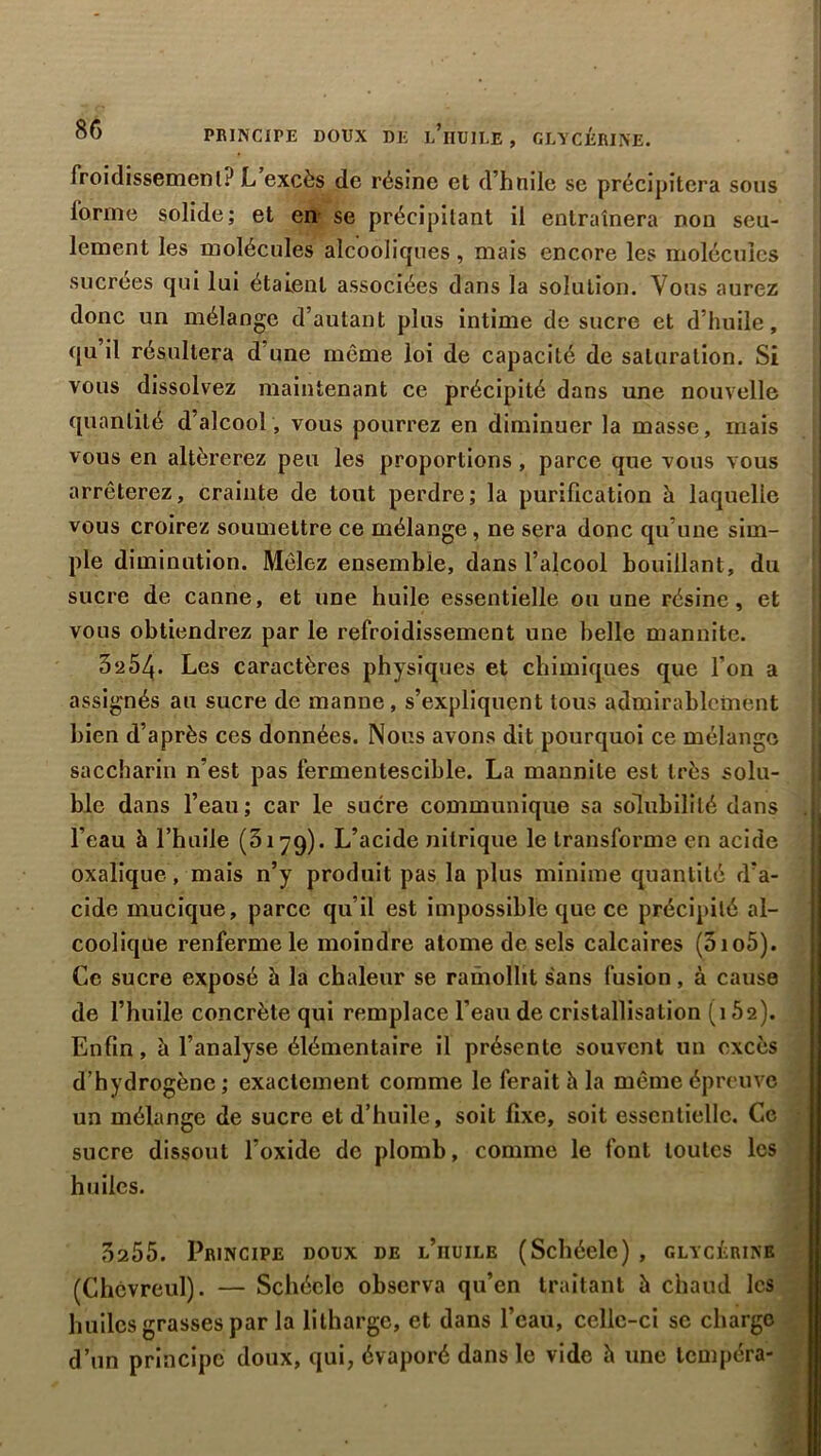 PRINCIPE DOUX DE l’üUILE , GLYCÉRINE. froidissement:) L excès de résine et d’hnile se précipitera sous forme solide; et en se précipitant il entraînera non seu- lement les molécules alcooliques, mais encore les molécules sucrées qui lui étalent associées dans la solution. Vous aurez donc un mélange d’autant plus intime de sucre et d’huile, qu il résultera d’une même loi de capacité de saturation. Si vous dissolvez maintenant ce précipité dans une nouvelle quantité d’alcool, vous pourrez en diminuer la masse, mais vous en altérerez peu les proportions , parce que vous vous arrêterez, crainte de tout perdre; la purification à laquelle vous croirez soumettre ce mélange, ne sera donc qu’une sim- ple diminution. Mêlez ensemble, dans l’alcool bouillant, du sucre de canne, et une huile essentielle ou une résine, et vous obtiendrez par le refroidissement une belle mannite. 3‘i54. Les caractères physiques et chimiques que l’on a assignés au sucre de manne, s’expliquent tous admirablement bien d’après ces données. Nous avons dit pourquoi ce mélange saccharin n’est pas fermentescible. La mannite est très solu- ble dans l’eau; car le sucre communique sa solubilité dans I l’eau à l’huile (3179). L’acide nitrique le transforme en acide oxalique, mais n’y produit pas la plus minime quantité d’a- cide mucique, parce qu’il est impossible que ce précipité al- coolique renferme le moindre atome de sels calcaires (3io5). Ce sucre exposé à la chaleur se ramollit sans fusion, à cause de l’huile concrète qui remplace l’eau de cristallisation (152). Enfin, à l’analyse élémentaire il présente souvent un excès d’hydrogène; exactement comme le ferait 5 la même épreuve un mélange de sucre et d’huile, soit fixe, soit essentielle. Ce sucre dissout l’oxide de plomb, comme le font toutes les huiles. 3255. Principe doux de l’huile (Schéele) , glycérine (Chcvreul). — Schéele observa qu’en traitant à chaud les huiles grasses par la litharge, et dans l’eau, celle-ci sc charge d’un principe doux, qui, évaporé dans le vide h une tempéra-