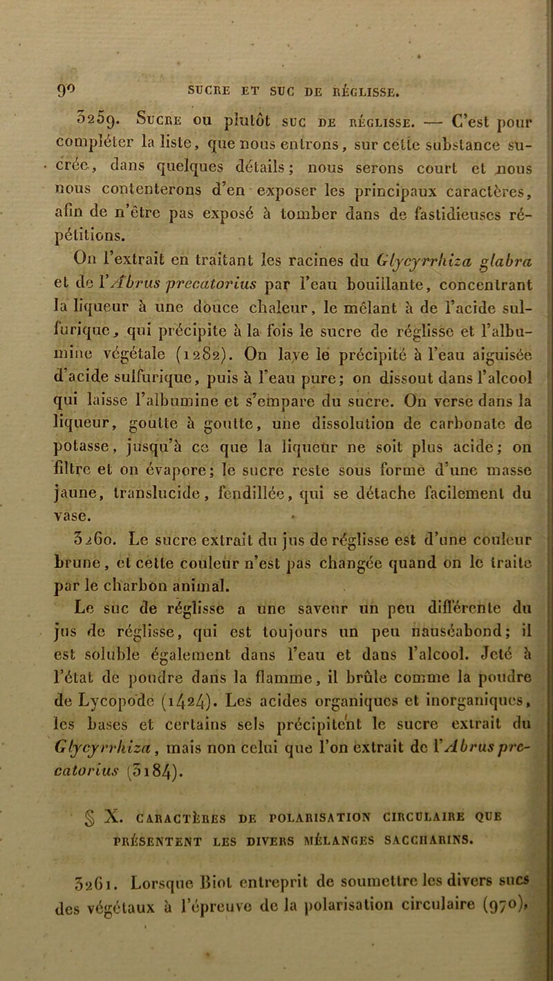 9° SUCRE ET SUC DE RÉGLISSE. 0259. Sucre ou plutôt suc de réglisse. — C’est pour compléter la liste, 911e nous entrons, sur celle substance su- crée, dans quelques détails; nous serons court et nous nous contenterons d’en exposer les principaux caractères, afin de n’être pas exposé à tomber dans de fastidieuses ré- pétitions. On l’extrait en traitant les racines du Glycyrrkiza glabra et de V/forus precatorius par l’eau bouillante, concentrant la liqueur à une douce chaleur, le mêlant h de l’acide sul- furique, qui précipite à la fois le sucre de réglisse et l’albu- mine végétale (1282). On laye le précipité à l’eau aiguisée d’acide sulfurique, puis à l’eau pure; on dissout dans l’alcool qui laisse l’albumine et s’empare du sucre. On verse dans la liqueur, goutte à goutte, une dissolution de carbonate de potasse, jusqu’à ce que la liqueur ne soit plus acide; on filtre et on évapore; le sucre reste sous forme d’une masse jaune, translucide, fendillée, qui se détache facilement du vase. 3iGo. Le sucre extrait du jus de réglisse est d’une couleur brune, et cette couleur n’est pas changée quand on le traite par le charbon animal. Le suc de réglisse a une saveur un peu différente du jus de réglisse, qui est toujours un peu nauséabond; il est soluble également dans l’eau et dans l’alcool. Jeté à l’état de poudre dans la flamme, il brûle comme la poudre de Lycopode (i424)« Les acides organiques et inorganiques, les bases et certains sels précipitent le sucre extrait du Gtycyrrkiza, mais non celui que l’on extrait de ïAbruspre- catorius ^5i84). § X. CARACTÈRES DE POLARISATION CIRCULAIRE QUE PRÉSENTENT LES DIVERS MÉLANGES SACCIIARINS. 3a6i. Lorsque Biol entreprit de soumettre les divers sucs des végétaux à l’épreuve de la polarisation circulaire (970),