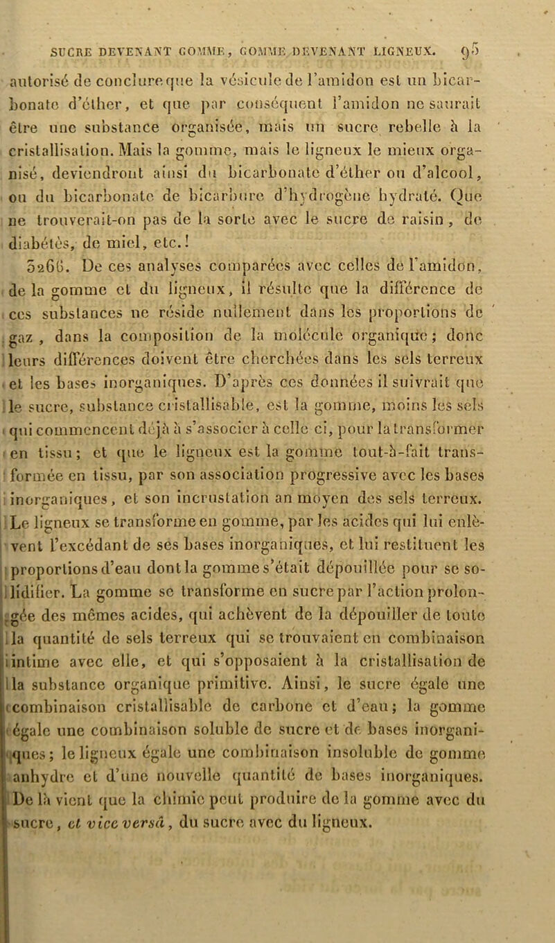 SUCRE DEVENANT COMME, GOMME DEVENANT LIGNEUX. Q-r) autorisé de conclure que la vésicule de l’amidon est un bicar- bonate d’éther, et que par conséquent l’amidon ne saurait être une substance organisée, mais un sucre rebelle h la cristallisation. Mais la gomme, mais le ligneux le mieux orga- nisé, deviendront ainsi du bicarbonate d’éther ou d’alcool, ou du bicarbonate de bicarbure d’hydrogène hydraté. Que ne trouverait-on pas de la sorte avec le sucre de raisin , de diabètes, de miel, etc.! 026G. De ces analyses comparées avec celles de l’amidon, delà gomme cl du ligneux, il résulte que la différence de ces substances ne réside nullement dans les proportions de gaz, dans la composition de la molécule organique; donc leurs différences doivent être cherchées dans les sels terreux et les bases inorganiques. D’après ces données il suivrait que le. sucre, substance cristallisable, est la gomme, moins les sels • qui commencent déjà à s’associer h celle ci, pour la transformer 1 en tissu; et que le ligneux est la gomme tout-h-fait trans- formée en tissu, par son association progressive avec les bases inorganiques, et son incrustation an moyen des sels terreux. Le ligneux se transforme en gomme, par les acides qui lui enlè- vent l’excédant de ses bases inorganiques, et lui restituent les proportions d’eau dont la gomme s’était dépouillée pour se so- lidifier. La gomme se transforme en sucre par l’action prolon- gée des mêmes acides, qui achèvent de la dépouiller de toute la quantité de sels terreux qui se trouvaient en combinaison iinlime avec elle, et qui s’opposaient h la cristallisation de lia substance organique primitive. Ainsi, le sucre égale une 1 combinaison cristallisable de carbone et d’eau; la gomme (égale une combinaison soluble de sucre et de bases inorgani- ques; le ligneux égale une combinaison insoluble de gomme anhydre et d’une nouvelle quantité de bases inorganiques. De la vient que la chimie peut produire de la gomme avec du ; sucre, cl vice versa, du sucre avec du ligneux.