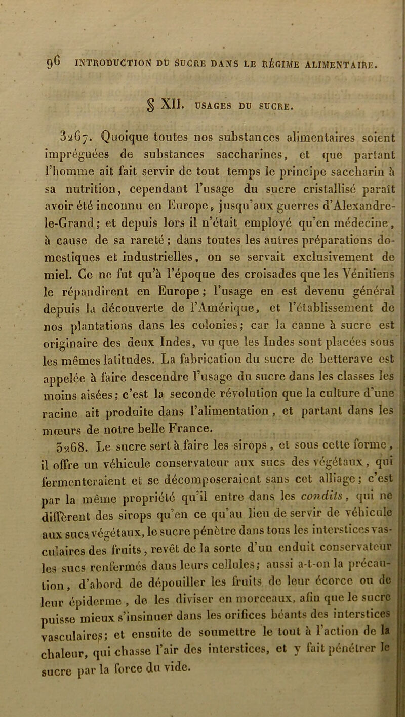 § XII. USAGES DU SUCRE. 3^67. Quoique toutes nos substances alimentaires soient imprégnées de substances saccharines, et que partant l'homme ait fait servir de tout temps le principe saccharin h ; sa nutrition, cependant l’usage du sucre cristallisé parait j avoir été inconnu en Europe, jusqu’aux guerres d’Alexandre- le-Grand; et depuis lors il n’était employé qu’en médecine, h cause de sa rareté ; dans toutes les autres préparations do- j mestiques et industrielles, on se servait exclusivement de miel. Ce ne fut qu’à l’époque des croisades que les Vénitiens . le répandir ent en Europe ; l’usage en est devenu général depuis la découverte de l’Amérique, et l’établissement de nos plantations dans les colonies; car la canne à sucre est originaire des deux Indes, vu que les Indes sont placées sous j les mêmes latitudes. La fabrication du sucre de betterave est j appelée à faire descendre l’usage du sucre dans les classes les j moins aisées; c’est la seconde révolution que la culture d'une racine ait produite dans l’alimentation , et partant dans les ! mœurs de notre belle France. 3268. Le sucre sert à faire les sirops , et sous cette forme, il offre un véhicule conservateur aux sucs des végétaux, qui fermenteraient et se décomposeraient sans cet alliage; c’est par la même propriété qu’il entre dans les condits, qui ne diffèrent des sirops qu’en ce qu’au lieu de servir de véhicule aux sucs végétaux, le sucre pénètre dans tous les interstices vas- culaires des fruits , revêt de la sorte d’un enduit conservateur les sucs renfermés dans leurs cellules; aussi a-t-on la precau- tion, d’abord de dépouiller les fruits de leur écorce ou de leur épiderme , de les diviser en morceaux, afm que le sucre puisse mieux s’insinuer dans les orifices béants des interstices vasculaire?; et ensuite de soumettre le tout à l'action de la chaleur, qui chasse l’air des interstices, et y fait pénétrer le sucre par la force du vide.