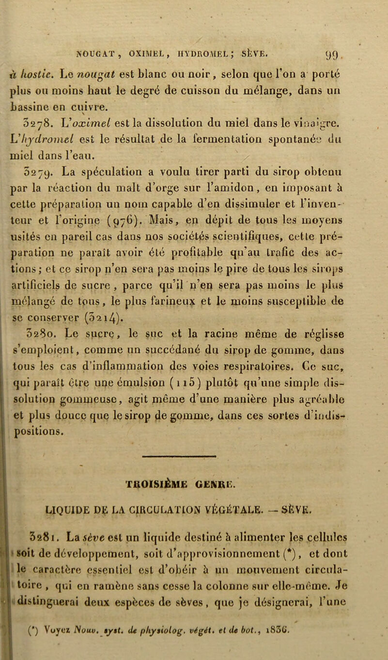 NOUGAT, OXIMEL, HYDROMEL; SÈVE. <J9 . à hostie. Le nougat est blanc ou noir, selon que l’on a porté plus ou moins haut le degré de cuisson du mélange, dans un bassine en cuivre. \ 5278. L'oximel est la dissolution du miel dans le vinaigre. L'hydromel est le résultat de la fermentation spontanée du miel dans l’eau. 5279. La spéculation a voulu tirer parti du sirop obtenu par la réaction du malt d’orge sur l’amidon, en imposant à celte préparation un nom capable d’en dissimuler et l’inven- teur et l’origine (976). Mais, en dépit de tous les moyens usités en pareil cas dans nos sociétés scientifiques, cette pré- paration ne paraît avoir été profitable qu’au trafic des ac- tions ; et ce sirop n’en sera pas moins le pire de tous les sirops artificiels de sucre , parce qu’il n’en sera pas moins le plus mélangé de tous, le plus farineux et le moins susceptible de se conserver (5214). 0280. Le sucre, le suc et la racine même de réglisse s’emploient, comme un succédané du sirop de gomme, dans tous les cas d’inflammation des voies respiratoires. Ce suc, qui paraît être une émulsion ( 115) plutôt qu’une simple dis- solution gommeuse, agit même d’une manière plus agréable et plus douce que le sirop dégommé, dans ces sortes d indis- positions. TROISIÈME GENRE. LIQUIDE DE LA CIRCULATION VÉGÉTALE. — SÈVE. 328i. La sève est un liquide destiné h alimenter les cellules soit de développement, soit d’approvisionnement (*), et dont le caractère essentiel est d’obéir à un mouvement circula- toire , qui en ramène sans cesse la colonne sur elle-même. Je distinguerai deux espèces de sèves, que je désignerai, l’une (') Voyez Nouv. eyet. de pliysiolog. végét. et de bot., i83G\