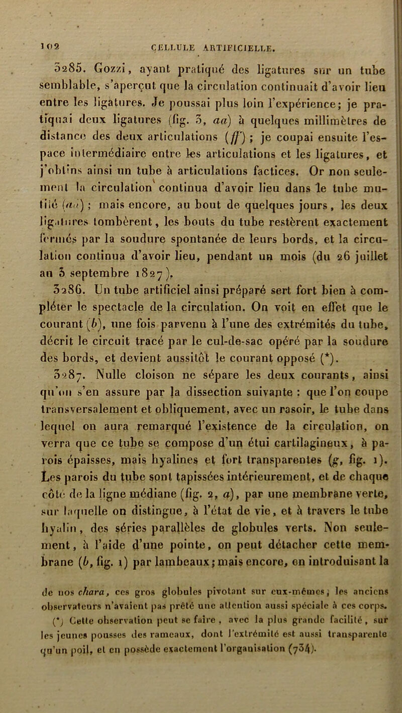 1 02 CELLULE ARTIFICIELLE. 0285. Gozzi, ayant pratiqué des ligatures sur un tube semblable, s’aperçut que la circulation continuait d’avoir lieu entre les ligatures. Je poussai plus loin l’expérience; je pra- tiquai deux ligatures (fig. 3, aa) h quelques millimètres de distance des deux articulations ( ff') ; je coupai ensuite l’es- pace intermédiaire entre les articulations et les ligatures, et j’obtins ainsi un tube à articulations factices. Or non seule- ment la circulation continua d’avoir lieu dans le tube mu- tilé (an) ; mais encore, au bout de quelques jours , les deux ligatures tombèrent, les bouts du tube restèrent exactement fermés par la soudure spontanée de leurs bords, et la circu- lation continua d’avoir lieu, pendant un mois (du 26 juillet an 5 septembre 1827). 3286. Un tube artificiel ainsi préparé sert fort bien à com- pléter le spectacle de la circulation. On voit en effet que le courant (6), une fois parvenu à l’une des extrémités du tube, décrit le circuit tracé par le cul-de-sac opéré par la soudure des bords, et devient aussitôt le courant opposé (*). 5287. Nulle cloison ne sépare les deux courants, ainsi qu’on s’en assure par la dissection suivante : que l’on coupe transversalement et obliquement, avec un rasoir, le tube dans lequel on aura remarqué l’existence de la circulation, on verra que ce tube se compose d’un étui cartilagineux, à pa- rois épaisses, mais hyalines et fort transparentes (g, fig. 1). Les parois du tube sont tapissées intérieurement, et de chaque côté de la ligne médiane (fig. 2, a), par une membrane verte, sur laquelle on distingue, à l’état de vie, et h travers le tube hyalin, des séries parallèles de globules verts. Non seule- ment, h l’aide d’une pointe, on peut détacher cette mem- brane (b, fig. 1) par lambeaux; mais encore, en introduisant la Je nos chara, ces gros globules pivotant sur eux-mêmes; les anciens observateurs n’avaient pas prêté une attention aussi spéciale à ces corps. (*j Cette observation peut sc faire , avec la plus grande facilité, sur les jeunes pousses des rameaux, dont l’extrémité est aussi transparente qu’un poil, cl en possède exactement l’organisation (734).