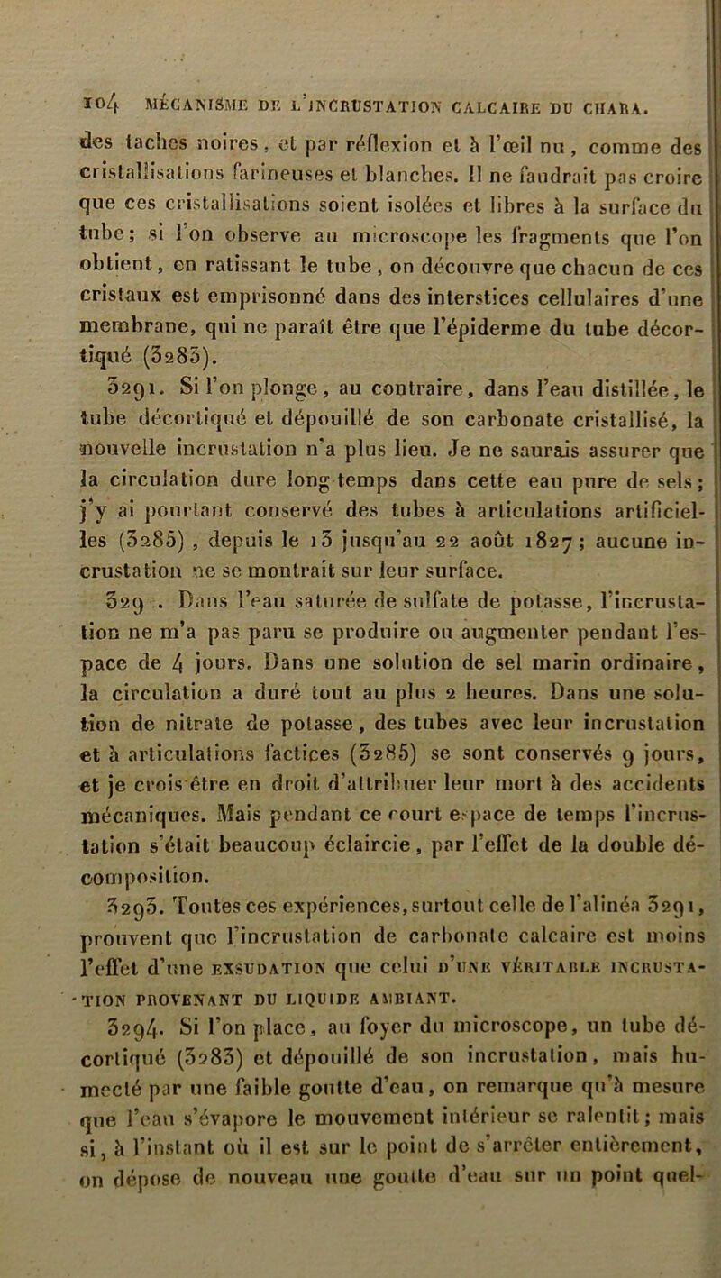 des taches noires, et par réflexion et h l’œil nu, comme des cristallisations farineuses et blanches. 11 ne faudrait pas croire que ces cristallisations soient isolées et libres à la surface du tube ; si l’on observe au microscope les fragments que l’on obtient, en ratissant le tube, on découvre que chacun de ces cristaux est emprisonné dans des interstices cellulaires d’une membrane, qui ne paraît être que l’épiderme du tube décor- tiqué (3285). 0291. Si l’on plonge, au contraire, dans l’eau distillée, le tube décortiqué et dépouillé de son carbonate cristallisé, la nouvelle incrustation n’a plus lieu. Je ne saurais assurer que la circulation dure long temps dans cette eau pure de sels; j*y ai pourtant conservé des tubes à articulations artificiel- les (3a85) , depuis le i3 jusqu’au 22 août 1827; aucune in- crustation ne se montrait sur leur surface. 329 . Dans l’eau saturée de sulfate de potasse, l’incrusta- tion ne m’a pas paru se produire ou augmenter pendant l’es- pace de 4 jours. Dans une solution de sel marin ordinaire, la circulation a duré tout au plus 2 heures. Dans une solu- tion de nitrate de potasse, des tubes avec leur incrustation et h articulations factices (5285) se sont conservés 9 jours, et je crois être en droit d’allrilmer leur mort à des accidents mécaniques. Mais pendant ce court espace de temps l’incrus- tation s’élail beaucoup éclaircie, par l’elfct de la double dé- 00m position. 32q5. Toutes ces expériences, surtout celle de l’alinéa 3291, prouvent que l’incrustation de carbonate calcaire est moins l’effet d’une exsudation que celui d’une véritable incrusta- -TION PROVENANT DU LIQUIDE AMBIANT. 3294. Si l’on place, au foyer du microscope, un tube dé- cortiqué (3283) et dépouillé de son incrustation, mais hu- mecté par une faible goutte d’eau, on remarque qu’à mesure que l’eau s’évapore le mouvement inlérieur se ralentit; mais si, à l’instant où il est sur le point de s’arrêter entièrement, on dépose de nouveau une goutte d’eau sur un point quel-