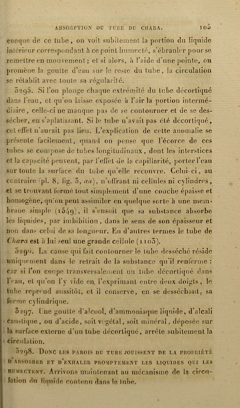 conque de ce tube, on voit subitement la portion du liquide intérieur correspondant h ce point humecté, s’ébranler pour se remettre en mouvement; e! si alors, à l’aide d'une pointe, on promène la goutte d’eau sur le reste du tube, la circulation se rétablit avec toute sa régularité. 02q5. Si l’on plonge chaque extrémité du tube décortiqué dans l’eau, et qu’on laisse exposée a l’air la portion intermé- diaire, celle-ci ne manque pas de se contourner et de se des- sécher, en s’aplatissant. Silo tube n’avait pas été décortiqué, cet effet 11’aurait pas lieu. L’explication de cotte anomalie se présente facilement, quand on pense que l’écorce de ces tubes se compose de tubes longitudinaux, dont les interstices et la capacité peuvent, par l’effet de la capillarité, porter l'eau sur toute la surlace du tube qu elle recouvre. Celui-ci, au contraire «pi. 8, fig. 5, aa), n’offrant ni cellules ni cylindres, et sc trouvant formé tout simplement d’une couche épaisse et homogène, qu’on peut assimiler en quelque sorte h une mem- brane simple (i54q), il s’ensuit que sa substance absorbe les liquides, par imbibilion, dans le sens de son épaisseur et non dam celui de sa longueur. E11 d’autres termes le tube de Chara est h lui seul une grande cellule (1 io3). 0290. La cause qui fait contourner le tube desséché réside uniquement dans le retrait de la substance qu’il renferme : car si l’on coupe transversalement un tube décortiqué dans l’eau, et qu’on l’y vide en, l'exprimant entre deux doigts , le tube reprend aussitôt, et il conserve, en sc desséchant, sa forme C) lindrique. 3297. Lne goulle d’alcool, d’ammoniaque liquide, d’alcali caustique, ou d’acide, soit végétal, soit minéral, déposée sur la surface externe d’un tube décortiqué, arrête subitement la circulation. 0298. Donc les parois du tube jouissent de la propriété T) ABSORBER ET d’kXIIALER PROMPTEMENT LES LIQUIDES QUI LES humectent. Arrivons maintenant au mécanisme de la circu- lation du liquide contenu dans le tube.