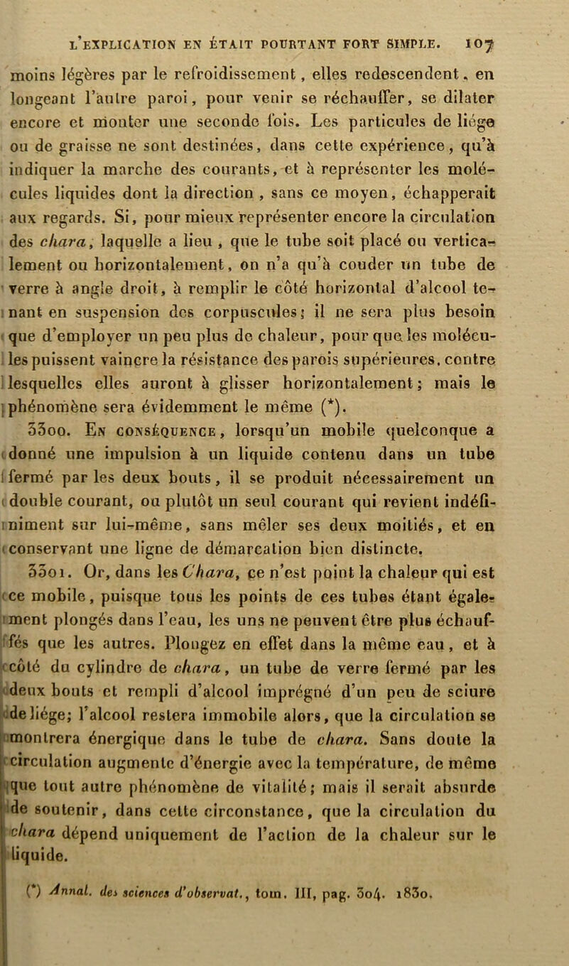 moins légères par le refroidissement, elles redescendent, en longeant l'antre paroi, pour venir se réchauffer, se dilater encore et monter une seconde fois. Les particules de liège ou de graisse ne sont destinées, dans cette expérience, qu’à indiquer la marche des courants, et à représenter les molé- cules liquides dont la direction , sans ce moyen, échapperait aux regards. Si, pour mieux représenter encore la circulation des cliara, laquelle a lieu , que le tube soit placé ou vertica- lement ou horizontalement, on n’a qu’à couder un tube de verre à angle droit, à remplir le côté horizontal d’alcool te- nant en suspension des corpuscules; il ne sera plus besoin que d’employer un peu plus de chaleur, pour que les molécu- les puissent vaincre la résistance des parois supérieures, contre lesquelles elles auront à glisser horizontalement ; mais le phénomène sera évidemment le même (*). 33oo. En conséquence , lorsqu’un mobile quelconque a donné une impulsion à un liquide contenu dans un tube 1 fermé par les deux bouts, il se produit nécessairement un 1 double courant, ou plutôt un seul courant qui revient indéfii- iniment sur lui-même, sans mêler ses deux moitiés, et en conservant une ligne de démarcation bien distincte. 55o 1. Or, dans les Chara, ce n’est point la chaleur qui est ce mobile, puisque tous les points de ces tubes étant égale? ment plongés dans l’eau, les uns ne peuvent être plus échauf- fés que les autres. Plongez en effet dans la même eau, et à côté du cylindre de cliara, un tube de verre fermé par les deux bouts et rempli d’alcool imprégné d’un peu de sciure de liège; l’alcool restera immobile alors, que la circulation se montrera énergique dans le tube de cliara. Sans doute la circulation augmente d’énergie avec la température, de même que tout autre phénomène de vitalité; mais il serait absurde de soutenir, dans cette circonstance, que la circulation du cliara dépend uniquement de l’action de la chaleur sur le liquide. (*) dnnal. des science* d’observât,, tom. III, pag. 5o4- i83o.