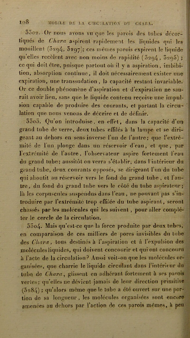 lf)8 MOBILE DE LA CIRCULATION DU CHALA. 5302. O r nous avons vu que les parois dos lobes décor- ' tiques de Char a aspirent rapidement les liquides nui les mouillent (32q4> 3297); ces mêmes parois expirent le liquide qu’elles recèlent avec non moins de rapidité (52C)4, 020.5) ; ce qui doit être, puisque partout où il y a aspiration, imbibi- tion, absorption continue, il doit nécessairement exister une expiration, une transsudation, la capacité restant invariable. Or ce double phénomène d’aspiration et d’expiration ne sau- rait avoir lieu, sans que le liquide contenu reçoive une impul- sion capable de produire des courants, et partant la circu- lation que nous venons de décrire et de définir. o5o5. Qu’on introduise, en effet, dans la capacité d’un grand tube de verre, deux tubes effilés à la lampe et se diri- geant au dehors en sens inverse l’un de l’autre; que l’extré- mité de l’un plonge dans un réservoir d’eau, et que, par l’extrémité de l’autre, l’observateur aspire fortement l’eau du grand tube; aussitôt on verra s’établir, dans 1 intérieur du grand tube, deux courants opposés, se dirigeant l’un du tube qui aboutit au réservoir vers le fond du grand tube , et l’au- tre, du fond du grand tube vers le côté du tube aspirateur; là les corpuscules suspendus dans l’eau, ne pouvant pas s in- troduire par l’extrémité trop effilée du tube aspirant, seront chassés par les molécules qui les suivent > pour aller complé- ter le cercle de la circulation. 55o4. Mais qu’est-ce que la force produite par deux tubes, en comparaison de ces milliers de pores invisibles du tube des Cliant, tous destinés à l’aspiration et à l’expulsion des molécules liquides, qui doivent concourir et qui ont concouru à l’acte de la circulation? Aussi voit-on que les molécules or- ganisées, que charrie le liquide circulant dans l’intérieur du tube, de Cintra, glissent en adhérant fortement à ses parois vertes; qu’elles ne dévient jamais de leur direction primitive (3284) ; qu’alors même que le tube a été ouvert sur une por- tion de sa longueur , les molécules organisées sont encore amenées au dehors par l’action de ces parois mêmes, à peu