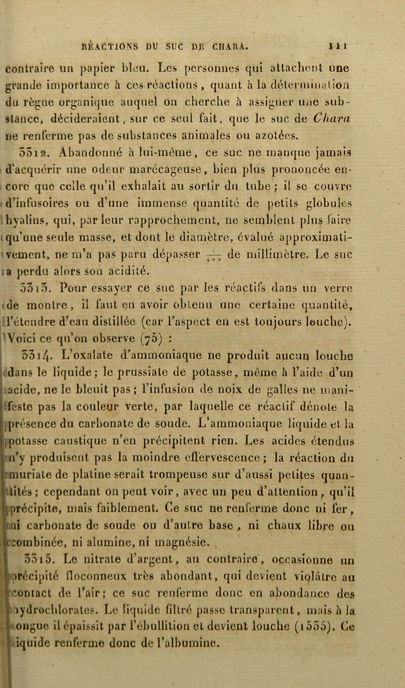 contraire un papier bleu. Les personnes qui attachent une grande importance à ces réactions , quant à la détermination du règne organique auquel on cherche à assigner une sub- stance, décideraient, sur ce seul fait, que le suc de Cluira ne renferme pas de substances animales ou azotées. 5519.. Abandonné à lui-même, ce suc ne manque jamais d’acquérir une odeur marécageuse, bien plus prononcée en- core que celle qu’il exhalait au sortir du tube; il se couvre d’infusoires ou d’une immense quantité de petits globules hyalins, qui, parleur rapprochement, ne semblent plus faire qu’une seule masse, et dont le diamètre, évalué approximati- vement, ne m’a pas paru dépasser ^ de millimètre. Le suc a perdu alors son acidité. 5515. Pour essayer ce suc par les réactifs dans un verre de montre, il faut en avoir obtenu une certaine quantité, 1 l’étendre d’eau distillée (car l’aspect en est toujours louche). Voici ce qu’on observe (75) : 5514. L’oxalate d’ammoniaque ne produit aucun louche dans le liquide; le prussiale de potasse, même à l’aide d’un acide, ne le bleuit pas; l’infusion de noix de galles ne mani- ifeste pas la couleur verte, par laquelle ce réactif dénote la présence du carbonate de soude. L’ammoniaque liquide et la ; potasse caustique n’en précipitent rien. Les acides étendus ;n’y produisent pas la moindre effervescence; la réaction du imuriatede platine serait trompeuse sur d’aussi petites quan- tités; cependant on peut voir, avec un peu d’attention, qu’il {précipite, mais faiblement. Ce suc ne renferme donc ni fer, : ni carbonate de soude ou d’autre base , ni chaux libre ou combinée, ni alumine, ni magnésie. 5515. Le nitrate d’argent, au contraire, occasionne un porécipité floconneux très abondant, qui devient violâtre au û coniact de l’air; ce suc renferme donc en abondance des ) ciydrochlorates. Le liquide filtré passe transparent, mais h la ongue il épaissit par l’ébullition et devient louche ( 1555). Ce iquide renferme donc de l’albumine.