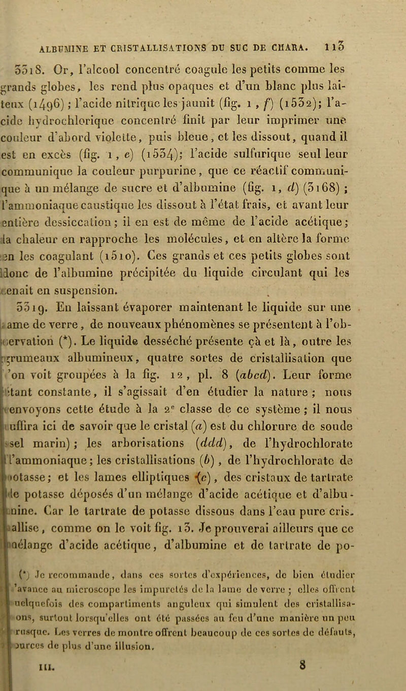 551S. Or, l’alcool concentré coagule les petits comme les grands globes, les rend plus opaques et d’un blanc plus lai- teux (1496) ,• l’acide nitrique les jaunit (fig. 1 , f) ( 1532); l’a- cide hvdrochlorique concentré finit par leur imprimer une couleur d'abord violette, puis bleue, et les dissout, quand il est en excès (fig. 1, e) (i554); l’acide sulfurique seul leur communique la couleur purpurine, que ce réactif communi- que à un mélange de sucre et d’albumine (fig. 1, cl) (3168) ; l’ammoniaque caustique les dissout b l’état frais, et avant leur entière dessiccation ; il en est de même de l’acide acétique ; la chaleur en rapproche les molécules, et en altère la forme ien les coagulant (i5io). Ces grands et ces petits globes sont ilonc de l’albumine précipitée du liquide circulant qui les i enait en suspension. Soig. Eu laissant évaporer maintenant le liquide sur une ame de verre, de nouveaux phénomènes se présentent à l’ob- ervalion (*). Le liquide desséché présente çà et là, outre les trumeaux albumineux, quatre sortes de cristallisation que ’on voit groupées à la fig. 12, pl. 8 (abcd). Leur forme •tant constante, il s’agissait d’en étudier la nature; nous envoyons cette étude à la 2e classe de ce système ; il nous ufïira ici de savoir que le cristal (ci) est du chlorure de soude sel marin); les arborisations (delà), de l’hydrochlorate l’ammoniaque; les cristallisations (b) , de l’hydrochloratc de •ôtasse; et les lames elliptiques {c), des cristaux de tarlrate le potasse déposés d’un mélange d’acide acétique et d’albu- nine. Car le tarlrate de potasse dissous dans l’eau pure cris, allise, comme on le voit fig. i3. Je prouverai ailleurs que ce fiélangc d’acide acétique, d’albumine et de tarlrate de po- . (*j Je recommande, dans ces sortes d'expériences, de bien étudier I 'avance au microscope les impuretés de la lame de verre ; clics offrent il uclquefois des compartiments anguleux qui simulent des cristallisa- -f ons, surtout lorsqu’elles ont été passées au feu d’une manière un peu I rusque. Les verres de montre offrent beaucoup de ces sortes de défauts, jf durees de plus d’une illusion. III. 8