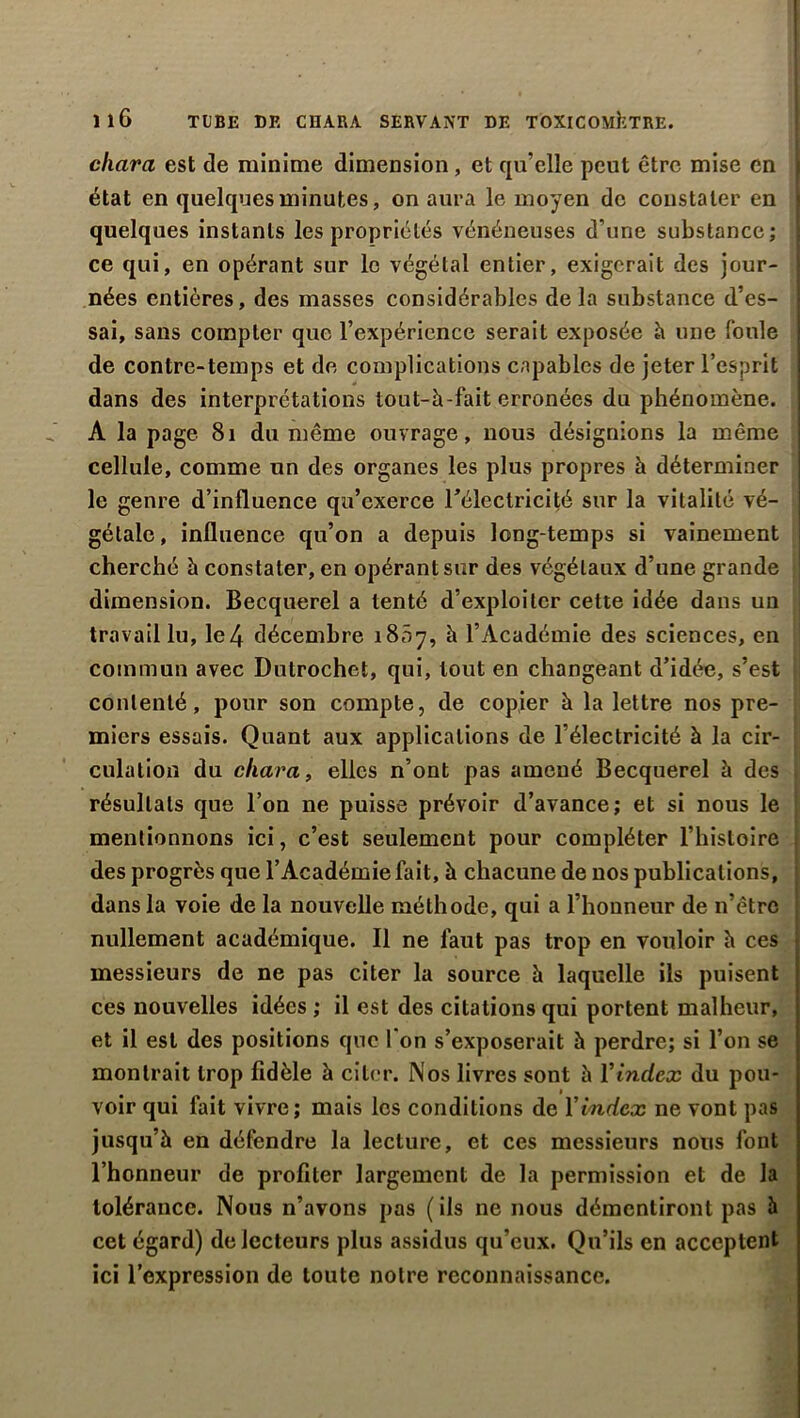 ' cliara est de minime dimension , et qu’elle peut être mise en état en quelques minutes, on aura le moyen de constater en quelques instants les propriétés vénéneuses d’une substance; ce qui, en opérant sur le végétal entier, exigerait des jour- nées entières, des masses considérables delà substance d’es- sai, sans compter que l’expérience serait exposée h une foule de contre-temps et de complications capables de jeter l’esprit dans des interprétations tout-à-fait erronées du phénomène. A la page 8i du même ouvrage, nous désignions la même cellule, comme un des organes les plus propres à déterminer le genre d’influence qu’exerce l'électricité sur la vitalité vé- gétale, influence qu’on a depuis long temps si vainement cherché h constater, en opérant sur des végétaux d’une grande dimension. Becquerel a tenté d’exploiter cette idée dans un travail lu, le4 décembre 1807, à l’Académie des sciences, en commun avec Dutrochet, qui, tout en changeant d’idée, s’est contenté, pour son compte, de copier à la lettre nos pre- miers essais. Quant aux applications de l’électricité à la cir- culation du char a, elles n’ont pas amené Becquerel à des résultats que l’on ne puisse prévoir d’avance; et si nous le mentionnons ici, c’est seulement pour compléter l’histoire des progrès que l’Académie fait, à chacune de nos publications, dans la voie de la nouvelle méthode, qui a l’honneur de n’être nullement académique. Il ne faut pas trop en vouloir h ces messieurs de ne pas citer la source h laquelle ils puisent ces nouvelles idées ; il est des citations qui portent malheur, et il est des positions que 1 on s’exposerait h perdre; si l’on se montrait trop fidèle à citer. Nos livres sont h Y index du pou- voir qui fait vivre; mais les conditions de Y index ne vont pas jusqu’à en défendre la lecture, et ces messieurs nous font l’honneur de profiter largement de la permission et de la tolérance. Nous n’avons pas ( ils ne nous démentiront pas à cet égard) do lecteurs plus assidus qu’eux. Qu’ils en acceptent ici l’expression de toute notre reconnaissance.