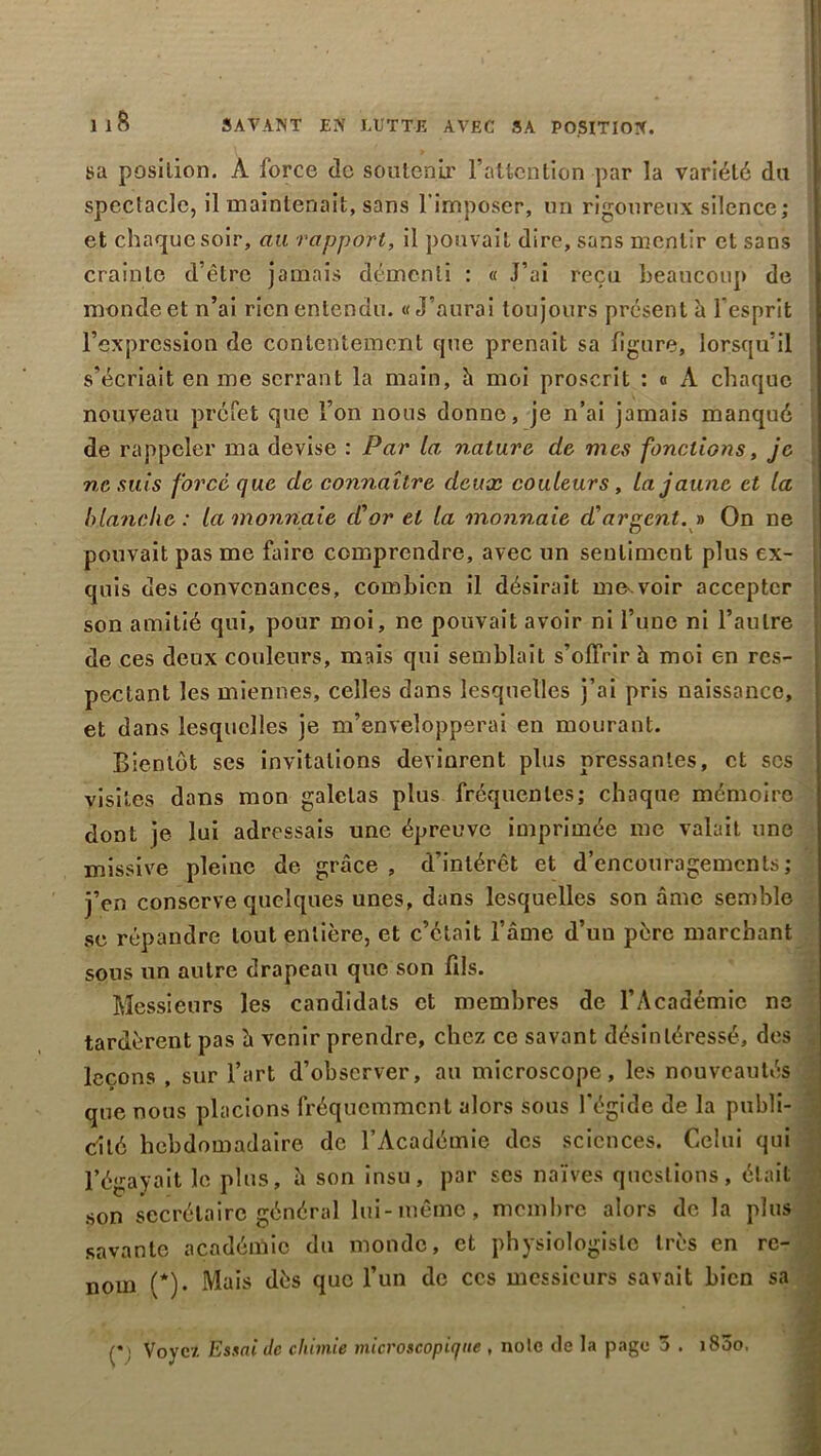 Il8 SAVANT EN LUTTE AVEC SA POSITION. sa position. A force de soutenir l’attention par la variété du spectacle, il maintenait, sans l’imposer, un rigoureux silence; et chaque soir, au rapport, il pouvait dire, sans mentir et sans crainte d’être jamais démenti : « J’ai reçu beaucoup de monde et n’ai rien entendu. «J’aurai toujours présent à l'esprit l’expression de contentement cjue prenait sa figure, lorsqu’il s’écriait en me serrant la main, h moi proscrit : « A chaque nouveau préfet que l’on nous donne, je n’ai jamais manqué de rappeler ma devise : Par la, nature, de mes fondions, je ne suis forcé que de connaître deux couleurs , la jaune et la blanche: la monnaie d'or et la monnaie d'argent. » On ne pouvait pas me faire comprendre, avec un sentiment plus ex- quis des convenances, combien il désirait me-.voir accepter son amitié qui, pour moi, ne pouvait avoir ni l’une ni l’autre de ces deux couleurs, mais qui semblait s’offrir à moi en res- pectant les miennes, celles dans lesquelles j’ai pris naissance, et dans lesquelles je m’envelopperai en mourant. Bientôt ses invitations devinrent plus pressantes, et scs visites dans mon galetas plus fréquentes; chaque mémoire dont je lui adressais une épreuve imprimée me valait une missive pleine de grâce, d'intérêt et d’encouragements; j’en conserve quelques unes, dans lesquelles son âme semble se répandre tout entière, et c’était l’âme d’un père marchant sous un autre drapeau que son fils. Messieurs les candidats et membres de l’Académie ne tardèrent pas â venir prendre, chez ce savant désintéressé, des leçons , sur l’art d’observer, au microscope, les nouveautés que nous placions fréquemment alors sous l'égide de la publi- cité hebdomadaire de l’Académie des sciences. Celui qui l’égayait le plus, â son insu, par scs naïves questions, était son secrétaire général lui-même, membre alors de la plus savante académie du monde, et physiologiste très en re- nom (*)• Mais dès que l’un de ces messieurs savait bien sa