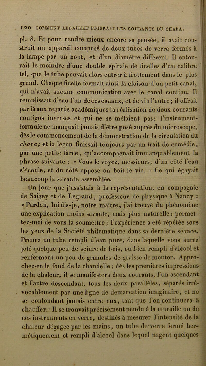 pl. 8. Et pour rendre mieux encore sa pensée, il avait con- struit un appareil composé de deux tubes de verre fermés à la lampe par un bout, et d’un diamètre différent. Il entou- rait le moindre d’une double spirale de ficelles d’un calibre tel, que le tube pouvait alors entrer à frottement dans le plus grand. Chaque ficelle formait ainsi la cloison d’un petit canal, qui n’avait aucune communication avec le canal contigu. Il remplissait d’eau l’un de ces canaux, et de vin l’autre; il offrait par là aux regards académiques la réalisation de deux courants contigus inverses et qui ne se mêlaient pas; fi instrument- formule ne manquait jamais d’être posé auprès du microscope, dès le commencement de la démonstration de la circulation du chara; et la leçon finissait toujours par un trait de comédie, par une petite farce, qu’accompagnait immanquablement la phrase suivante : « Vous le voyez, messieurs, d'un côté l’eau, s’écoule, et du côté opposé on boit le vin. » Ce qui égayait beaucoup la savante assemblée. Un jour que j’assistais à la représentation, en compagnie de Saigey et de Legrand, professeur de physique à Nancy : «Pardon, lui dis-je, notre maître, j’ai trouvé du phénomène une explication moins savante, mais plus naturelle; pcrmct- tez-moi de vous la soumettre ; l’expérience a été répétée sous les yeux de la Société philomatique dans sa dernière séance. Prenez un tube rempli d’eau pure, dans laquelle vous aurez jeté quelque peu de sciure de bois, ou bien rempli d’alcool et renfermant un peu de granules de graisse de mouton. Appro- chez-en le fond de la chandelle ; dès les premières impressions delà chaleur, il se manifestera deux courants, l’un ascendant et l’autre descendant, tous les deux parallèles, séparés irré- vocablement par une ligne de démarcation imaginaire, et ne se confondant jamais entre eux, tant que l’on continuera à chauffer.» Il se trouvait précisément pendu à la muraille un de ces instruments en verre, destinés à mesurer l’intensité de la chaleur dégagée par les mains, un tube de-verre fermé her- métiquement et rempli d’alcool dans lequel nagent quelques