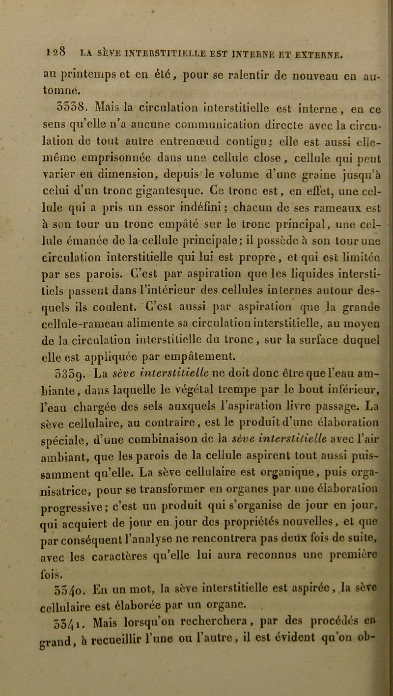 au printemps et en été, pour se ralentir de nouveau en au- tomne. 5558. Mais la circulation interstitielle est interne, en ce sens qu’elle n’a aucune communication directe avec la circu- lation de tout autre entrenœud contigu; elle est aussi elle- même emprisonnée dans une cellule close, cellule qui peut varier en dimension, depuis le volume d’une graine jusqu’à celui d’un tronc gigantesque. Ce tronc est, en effet, une cel- lule qui a pris un essor indéfini ; chacun de ses rameaux est à son tour un tronc empâté sur le tronc principal, une cel- lule émanée de la cellule principale; il possède à son tour une circulation interstitielle qui lui est propre, et qui est limitée par ses parois. C’est par aspiration que les liquides intersti- tiels passent dans l’intérieur des cellules internes autour des- quels ils coulent. C’est aussi par aspiration que la grande cellule-rameau alimente sa circulation interstitielle, au moyen de la circulation interstitielle du tronc, sur la surface duquel elle est appliquée par empâtement. 535q. La sève interstitielle ne doit donc être que l’eau am- biante, dans laquelle le végétal trempe par le bout inférieur, l’eau chargée des sels auxquels l’aspiration livre passage. La sève cellulaire, au contraire, est le produit d’une élaboration spéciale, d’une combinaison de la sève interstitielle avec l’air ambiant, que les parois de la cellule aspirent tout aussi puis- samment qu’elle. La sève cellulaire est organique, puis orga- nisatrice, pour se transformer en organes par une élaboration progressive; c’est un produit qui s’organise de jour en jour, qui acquiert de jour en jour des propriétés nouvelles, et que par conséquent l’analyse ne rencontrera pas deux fois de suite, avec les caractères qu’elle lui aura reconnus une première fois. 5540. En un mot, la sève interstitielle est aspirée,,la sève cellulaire est élaborée par un organe. 5541. Mais lorsqu’on recherchera, par des procédés en grand, à recueillir l’une ou l’autre, il est évident qu’on ob-