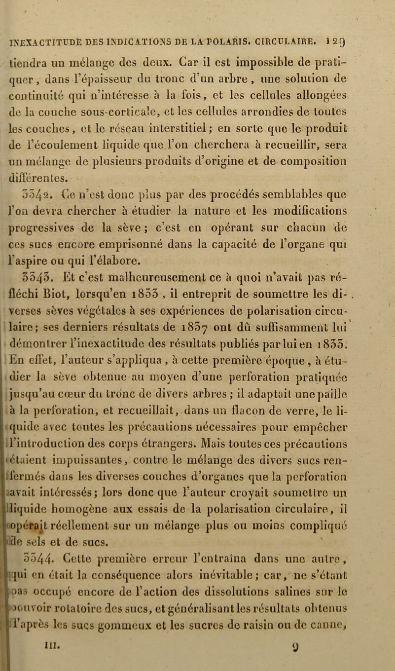 INEXACTITUDE DES INDICATIONS DE LA FOLARIS. CIRCULAIRE. I 2Q tiendra un mélange des deux. Car il est impossible de prati- quer , dans l’épaisseur du tronc d’un arbre , une solution de continuité qui n’intéresse à la Ibis, et les cellules allongées de la couche sous-corticale, et les cellules arrondies de toutes les couches, et le réseau interstitiel; en sorte que le produit de l’écoulement liquide que l’on cherchera à recueillir, sera un mélange de plusieurs produits d’origine et de composition différentes. 5542. Ce n’est donc plus par des procédés semblables que l’on devra chercher h étudier la nature et les modifications progressives de la sève ; c’est en opérant sur chacun de ccs sucs encore emprisonné dans la capacité de l’organe qut l’aspire ou qui l’élabore. 3543. Et c’est malheureusement ce à quoi n’avait pas ré- fléchi Biot, lorsqu’en 1855 , il entreprit de soumettre les di- verses sèves végétales à ses expériences de polarisation circu- laire; ses derniers résultats de 1837 ont dû suffisamment lui démontrer l’inexactitude des résultats publiés par lui en i855. En effet, l’auteur s’appliqua , à cette première époque, è étu- dier la sève obtenue au moyen d’une perforation pratiquée jusqu’au cœur du tronc de divers arbres ; il adaptait une paille à la perforation, et recueillait, dans un flacon de verre, le li- quide avec toutes les précautions nécessaires pour empêcher l’introduction des corps étrangers. Mais toutes ces précautions • étaient impuissantes, contre le mélange des divers sucs ren- Ifermés dans les diverses couches d’organes que la perforation avait intéressés; lors donc que l’auteur croyait soumettre un [liquide homogène aux essais de la polarisation circulaire, il opérait réellement sur un mélange plus ou moins compliqué de sels et de sucs. 5344- Cette première erreur l’entraîna dans une autre, qui en était la conséquence alors inévitable; car, 11e s’étant oas occupé encore de l’action des dissolutions salines sur le oouvoir rotatoire des sucs, et généralisant les résultats obtenus i’après les sucs gommeux et les sucres de raisin ou de canne, ni. y