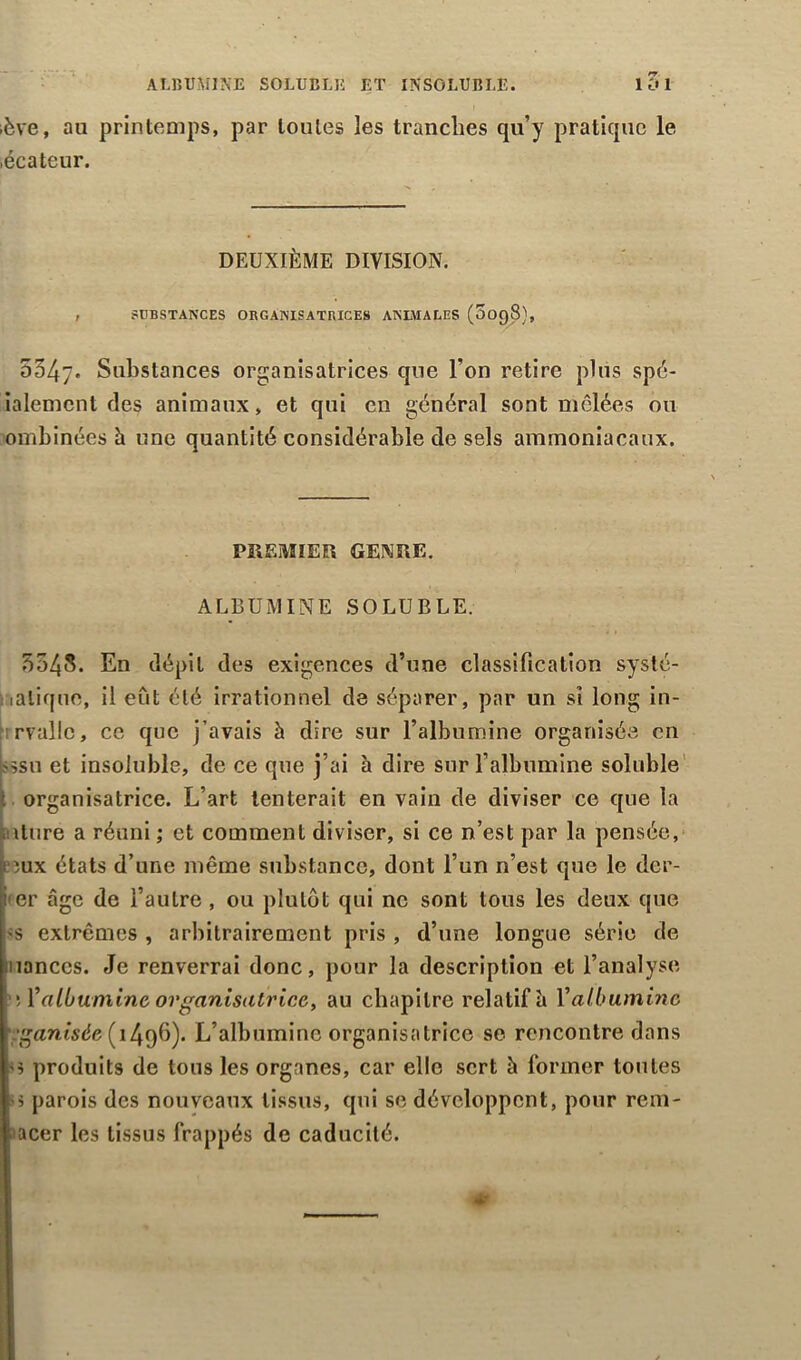 lève, au printemps, par toutes les tranches qu’y pratique le .écateur. DEUXIÈME DIVISION. , SUBSTANCES ORGANISATRICES ANIMALES (OO98), 5347. Substances organisatrices que l’on retire plus spé- ialemcnt des animaux, et qui en général sont mêlées ou ombinées h une quantité considérable de sels ammoniacaux. PREMIER GENRE. ALBUMINE SOLUBLE. 3548. En dépit des exigences d’une classification systé- matique, il eût été irrationnel de séparer, par un si long in- rvallc, ce que j’avais à dire sur l’albumine organisée en 'ssu et insoluble, de ce que j’ai à dire sur l’albumine soluble organisatrice. L’art tenterait en vain de diviser ce que la iiiture a réuni ; et comment diviser, si ce n’est par la pensée, eux états d’une même substance, dont l’un n’est que le der- er âge de l’autre , ou plutôt qui ne sont tous les deux que -s extrêmes , arbitrairement pris , d’une longue série de nanccs. Je renverrai donc, pour la description et l’analyse \V albumine organisatrice, au chapitre relatif ù Y albumine anisée (1496). L’albumine organisatrice se rencontre dans s produits de tous les organes, car elle sert à former toutes •$ parois des nouveaux tissus, qui se développent, pour rem- acer les tissus frappés de caducité.