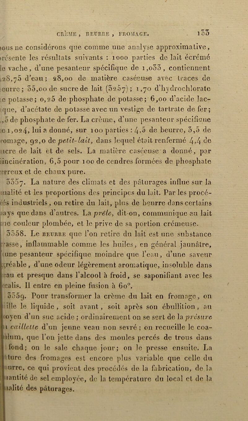 CRiiME , R EU R RE , FROMAGE. îousne considérons que comme une analyse approximative, )résente les résultats suivants : 1000 parties de lait écrémé le vache, d’une pesanteur spécifique de i,o33, contiennent ,28,75 d’eau; 28,00 de matière caséeuse avec traces de cuire; 55,00 de sucre de lait (0257); 1,70 d’hydrochlorate c potasse; o,a5 de phosphate de potasse; 6,00 d’acide îac- que, d’acétate de potasse avec un vestige de tartrale de fer; ,,5 de phosphate de fer. La crème, d’une pesanteur spécifique c 1,024, hd a donné, sur 100 parties : 4»S de beurre, 3,5 de cornage, 92,0 de petit-lait, dans lequel était renfermé 4,4 îcre de lait et de sels. La matière caséeuse a donné, par incinération, 6,5 pour 100 de cendres formées de phosphate ’rreux et de chaux pure. 5557. La nature des climats et des pâturages influe sur la uialité et les proportions des principes du lait. Par les procé- dés industriels, on retire du lait, plus de beurre dans certains ays que dans d’autres. La prêle, dit-on, communique au lait îe couleur plombée, et le prive de sa portion crémeuse. 3558. Le beurre que l’on retire du lait est une substance •asse, inflammable comme les huiles, en général jaunâtre, une pesanteur spécifique moindre que l’eau, d’une saveur . ;réable , d’une odeur légèrement aromatique, insoluble dans :au et presque dans l’alcool à froid, se saponifiant avec les calis. Il entre en pleine fusion h 6o°. oôôg. Pour transformer la crème du lait en fromage, on ille le liquide , soit avant, soit après son ébullition , au toyen d’un suc acide ; ordinairement on se sert de la présure 1 caillette d’un jeune veau non sevré; on recueille le coa- ilum, que l’on jette dans des moules percés de trous dans fond; on le sale chaque jour; on le presse ensuite. La turc des fromages est encore plus variable que celle du urre, ce qui provient des procédés de la fabrication, de la lantité de sel employée, de la température du local cl de la i lalité des pâturages.