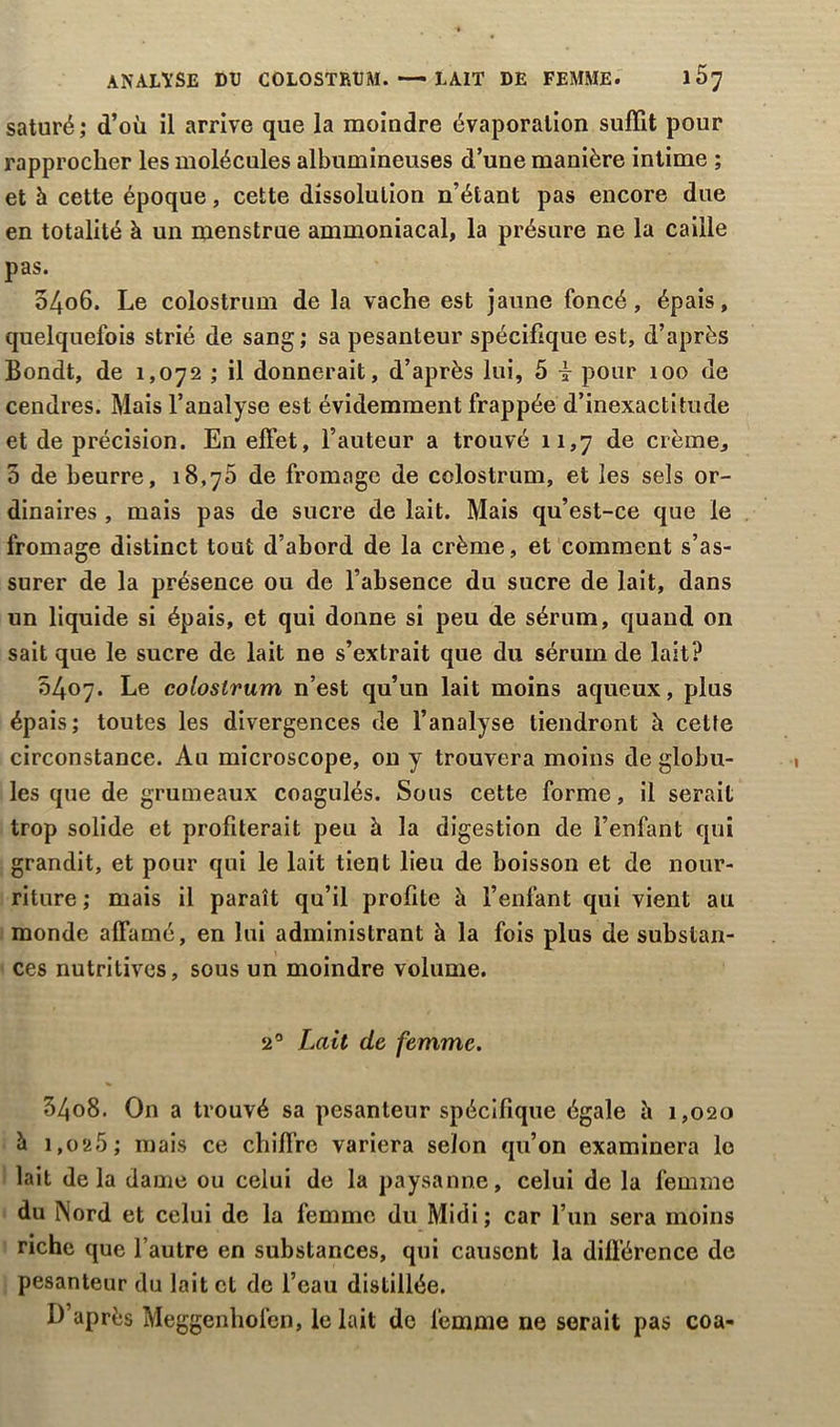 ANALYSE DU COLOSTRUM. —LAIT DE FEMME. saturé ; d’où il arrive que la moindre évaporation suffit pour rapprocher les molécules albumineuses d’une manière intime ; et h cette époque, cette dissolution n’étant pas encore due en totalité à un menstrue ammoniacal, la présure ne la caille pas. 54o6. Le colostrum de la vache est jaune foncé, épais, quelquefois strié de sang; sa pesanteur spécifique est, d’après Bondt, de 1,072 ; il donnerait, d’après lui, 5 i pour 100 de cendres. Mais l’analyse est évidemment frappée d’inexactitude et de précision. En effet, l’auteur a trouvé 11,7 de crème, 5 de beurre, 18,70 de fromage de colostrum, et les sels or- dinaires , mais pas de sucre de lait. Mais qu’est-ce que le fromage distinct tout d’abord de la crème, et comment s’as- surer de la présence ou de l’absence du sucre de lait, dans un liquide si épais, et qui donne si peu de sérum, quand on sait que le sucre de lait ne s’extrait que du sérum de lait? 0407. Le colostrum n’est qu’un lait moins aqueux, plus épais; toutes les divergences de l’analyse tiendront à cette circonstance. Au microscope, on y trouvera moins de globu- les que de grumeaux coagulés. Sous cette forme, il serait trop solide et profiterait peu à la digestion de l’enfant qui grandit, et pour qui le lait tient lieu de boisson et de nour- riture ; mais il paraît qu’il profile à l’enfant qui vient au monde affamé, en lui administrant à la fois plus de substan- ces nutritives, sous un moindre volume. 20 Lait de femme. 34o8. On a trouvé sa pesanteur spécifique égale è 1,020 à 1,025; mais ce chiffre variera selon qu’on examinera le lait delà dame ou celui de la paysanne, celui de la femme du Nord et celui de la femme du Midi; car l’un sera moins riche que l’autre en substances, qui causent la différence de pesanteur du lait et de l’eau distillée. D’après Meggenhofen, le lait de femme ne serait pas coa-