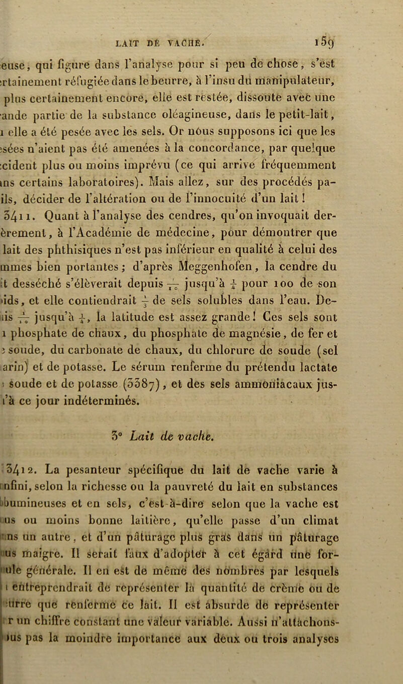 LAIT DÉ VACHE. i5g euse, qui figure dans l’analyse pour si peu de chose, s’est srtainement réfugiée dans le beurre, à l’insu du manipulateur, plus certainement encore, elle est restée, dissoute avec une ■ande partie de la substance oléagineuse, dans le petit-lait, 1 elle a été pesée avec les sels. Or uéus supposons ici que les îsées n’aient pas été amenées à la concordance, par quelque :cident plus ou moins imprévu (ce qui arrive fréquemment ms certains laboratoires). Mais allez, sur des procédés pa- ils, décider de l’altération ou de l’innocuité <l’un lait ! 54i 1. Quant à l’analyse des cendres, qu’on invoquait der- èremenl, à l’Académie de médecine, pour démontrer que lait des phthisiques n’est pas inférieur en qualité à celui des mmes bien portantes ; d’après Meggenhofen , la cendre du t desséché s’élèverait depuis — jusqu’à i pour 100 de son >ids, et elle contiendrait j de sels solubles dans l’eau. De- îis -A- jusqu’à -J-, la latitude est assez grande! Ces sels sont 1 phosphate de chaux, du phosphate de magnésie, de fer et 3 soude, du carbonate de chaux, du chlorure de soude (sel arin) et de potasse. Le sérum renferme du prétendu lactale soude et de potasse (0387), et des sels ammoniacaux jus- l’à ce jour indéterminés. 3° Lait de vache. 3412. La pesanteur spécifique du lait de vache varie à infini,selon la richesse ou la pauvreté du lait en substances bbumineuses et en sels, c’est à-dire selon que la vache est us ou moins bonne laitière, qu’elle passe d’un climat ns un autre, et d’un pâturage plus grâ$ dans un p'âlurage us maigre. Il serait faux d’adopter à cet égard line for- ule générale. Il en est de même des n timbrés par lesquels 1 entreprendrait de représenter là quantité de crème ou de ’ :tirre que renferme ce lait. II est absurde do représenter r un chiffre constant une valeur variable. Aussi n’altàchons- ius pas la moindre importance aux deux ou trois analyses